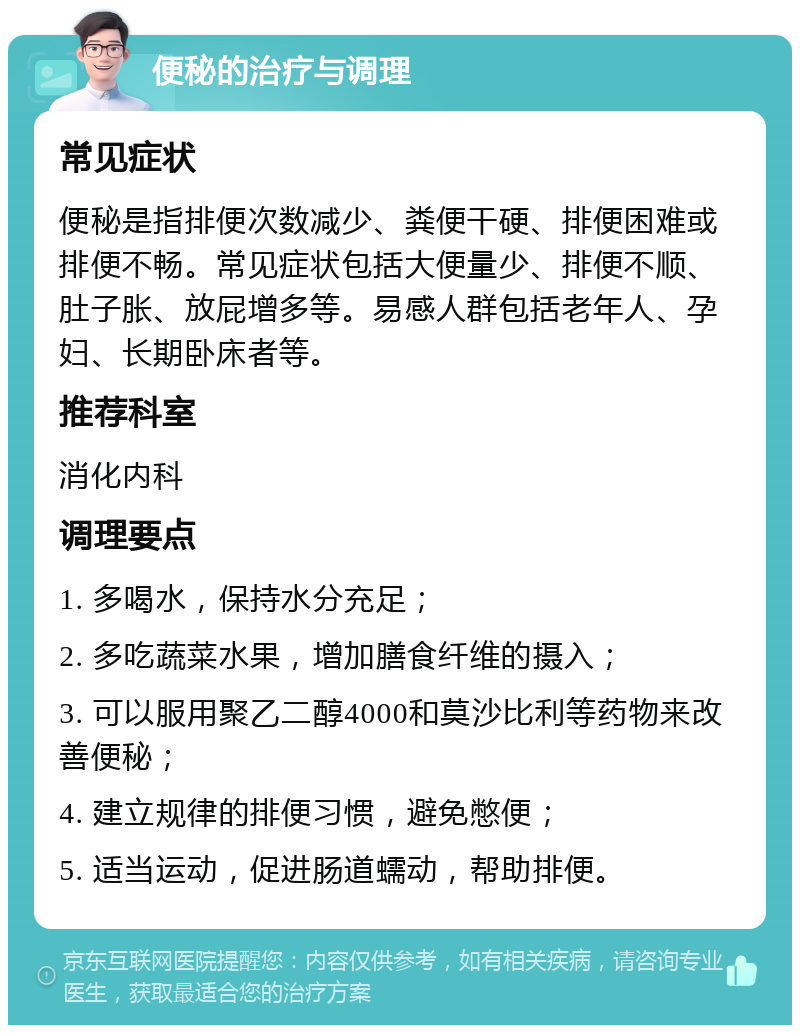 便秘的治疗与调理 常见症状 便秘是指排便次数减少、粪便干硬、排便困难或排便不畅。常见症状包括大便量少、排便不顺、肚子胀、放屁增多等。易感人群包括老年人、孕妇、长期卧床者等。 推荐科室 消化内科 调理要点 1. 多喝水，保持水分充足； 2. 多吃蔬菜水果，增加膳食纤维的摄入； 3. 可以服用聚乙二醇4000和莫沙比利等药物来改善便秘； 4. 建立规律的排便习惯，避免憋便； 5. 适当运动，促进肠道蠕动，帮助排便。