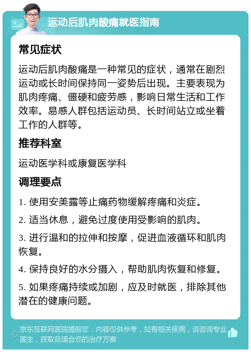 运动后肌肉酸痛就医指南 常见症状 运动后肌肉酸痛是一种常见的症状，通常在剧烈运动或长时间保持同一姿势后出现。主要表现为肌肉疼痛、僵硬和疲劳感，影响日常生活和工作效率。易感人群包括运动员、长时间站立或坐着工作的人群等。 推荐科室 运动医学科或康复医学科 调理要点 1. 使用安美露等止痛药物缓解疼痛和炎症。 2. 适当休息，避免过度使用受影响的肌肉。 3. 进行温和的拉伸和按摩，促进血液循环和肌肉恢复。 4. 保持良好的水分摄入，帮助肌肉恢复和修复。 5. 如果疼痛持续或加剧，应及时就医，排除其他潜在的健康问题。