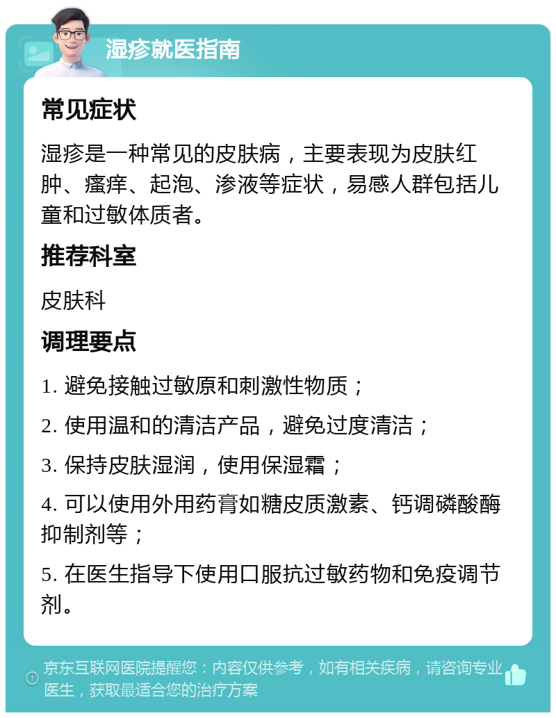 湿疹就医指南 常见症状 湿疹是一种常见的皮肤病，主要表现为皮肤红肿、瘙痒、起泡、渗液等症状，易感人群包括儿童和过敏体质者。 推荐科室 皮肤科 调理要点 1. 避免接触过敏原和刺激性物质； 2. 使用温和的清洁产品，避免过度清洁； 3. 保持皮肤湿润，使用保湿霜； 4. 可以使用外用药膏如糖皮质激素、钙调磷酸酶抑制剂等； 5. 在医生指导下使用口服抗过敏药物和免疫调节剂。