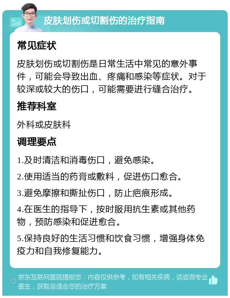 皮肤划伤或切割伤的治疗指南 常见症状 皮肤划伤或切割伤是日常生活中常见的意外事件，可能会导致出血、疼痛和感染等症状。对于较深或较大的伤口，可能需要进行缝合治疗。 推荐科室 外科或皮肤科 调理要点 1.及时清洁和消毒伤口，避免感染。 2.使用适当的药膏或敷料，促进伤口愈合。 3.避免摩擦和撕扯伤口，防止疤痕形成。 4.在医生的指导下，按时服用抗生素或其他药物，预防感染和促进愈合。 5.保持良好的生活习惯和饮食习惯，增强身体免疫力和自我修复能力。