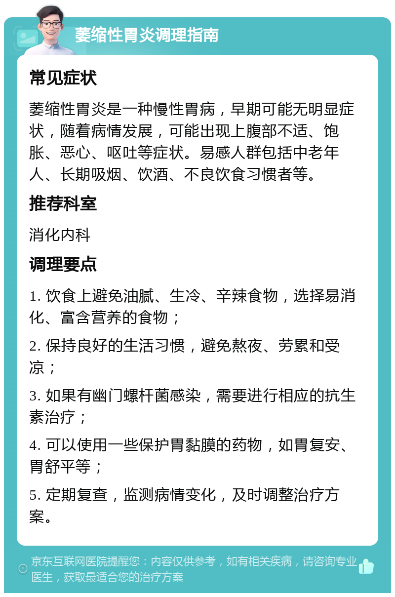 萎缩性胃炎调理指南 常见症状 萎缩性胃炎是一种慢性胃病，早期可能无明显症状，随着病情发展，可能出现上腹部不适、饱胀、恶心、呕吐等症状。易感人群包括中老年人、长期吸烟、饮酒、不良饮食习惯者等。 推荐科室 消化内科 调理要点 1. 饮食上避免油腻、生冷、辛辣食物，选择易消化、富含营养的食物； 2. 保持良好的生活习惯，避免熬夜、劳累和受凉； 3. 如果有幽门螺杆菌感染，需要进行相应的抗生素治疗； 4. 可以使用一些保护胃黏膜的药物，如胃复安、胃舒平等； 5. 定期复查，监测病情变化，及时调整治疗方案。