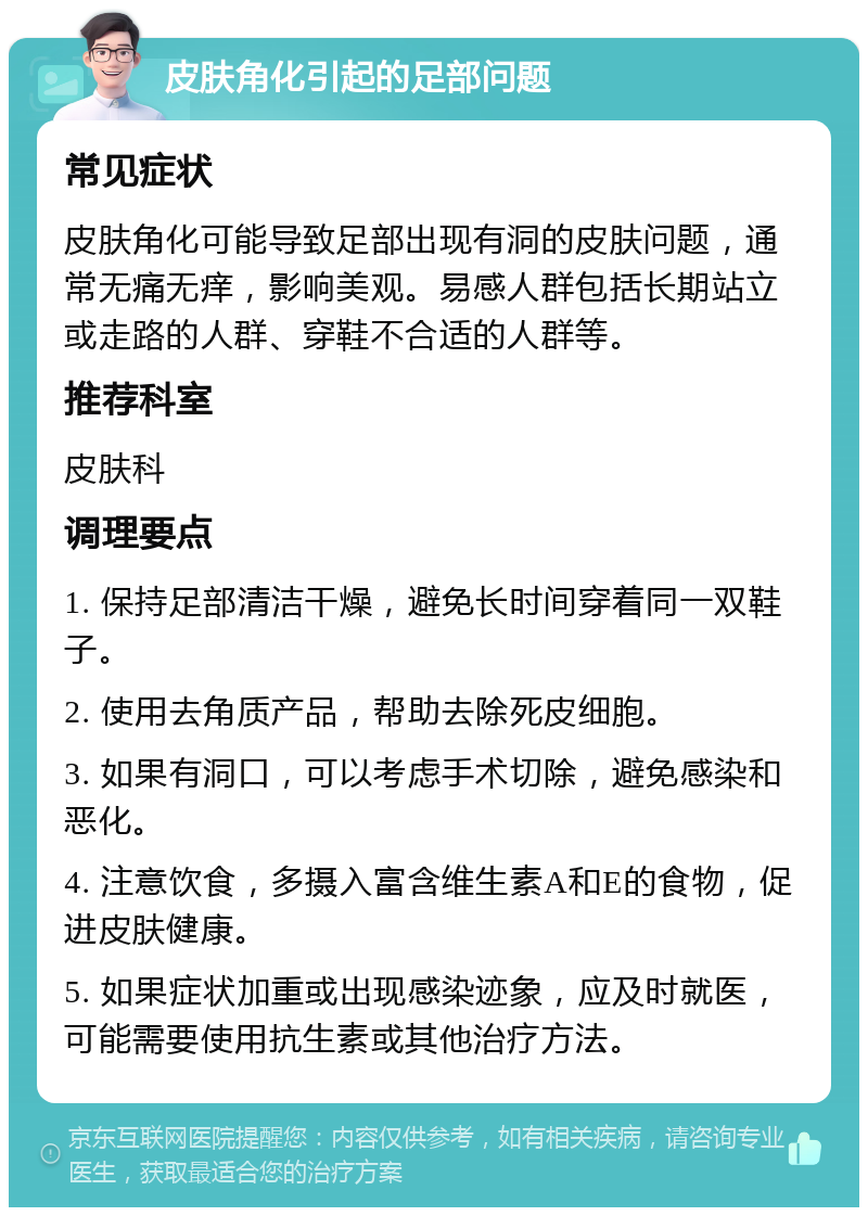 皮肤角化引起的足部问题 常见症状 皮肤角化可能导致足部出现有洞的皮肤问题，通常无痛无痒，影响美观。易感人群包括长期站立或走路的人群、穿鞋不合适的人群等。 推荐科室 皮肤科 调理要点 1. 保持足部清洁干燥，避免长时间穿着同一双鞋子。 2. 使用去角质产品，帮助去除死皮细胞。 3. 如果有洞口，可以考虑手术切除，避免感染和恶化。 4. 注意饮食，多摄入富含维生素A和E的食物，促进皮肤健康。 5. 如果症状加重或出现感染迹象，应及时就医，可能需要使用抗生素或其他治疗方法。