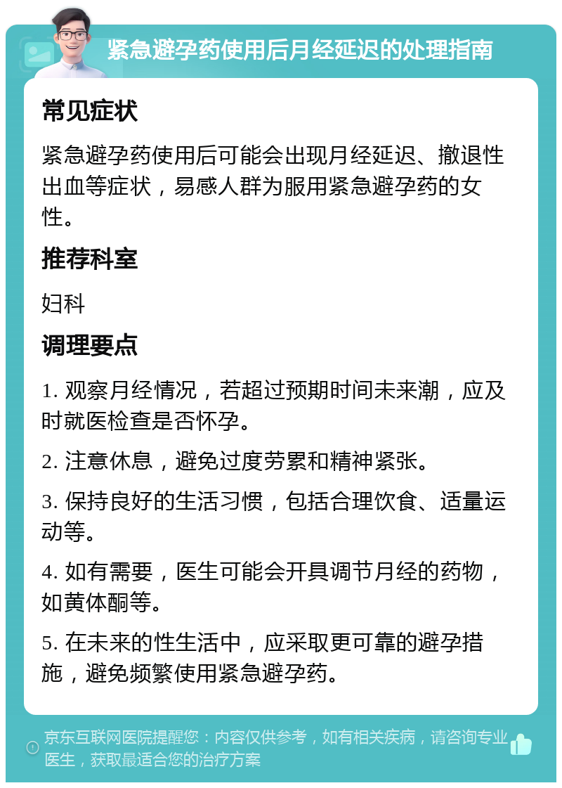 紧急避孕药使用后月经延迟的处理指南 常见症状 紧急避孕药使用后可能会出现月经延迟、撤退性出血等症状，易感人群为服用紧急避孕药的女性。 推荐科室 妇科 调理要点 1. 观察月经情况，若超过预期时间未来潮，应及时就医检查是否怀孕。 2. 注意休息，避免过度劳累和精神紧张。 3. 保持良好的生活习惯，包括合理饮食、适量运动等。 4. 如有需要，医生可能会开具调节月经的药物，如黄体酮等。 5. 在未来的性生活中，应采取更可靠的避孕措施，避免频繁使用紧急避孕药。