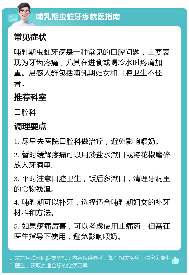 哺乳期虫蛀牙疼就医指南 常见症状 哺乳期虫蛀牙疼是一种常见的口腔问题，主要表现为牙齿疼痛，尤其在进食或喝冷水时疼痛加重。易感人群包括哺乳期妇女和口腔卫生不佳者。 推荐科室 口腔科 调理要点 1. 尽早去医院口腔科做治疗，避免影响喂奶。 2. 暂时缓解疼痛可以用淡盐水漱口或将花椒磨碎放入牙洞里。 3. 平时注意口腔卫生，饭后多漱口，清理牙洞里的食物残渣。 4. 哺乳期可以补牙，选择适合哺乳期妇女的补牙材料和方法。 5. 如果疼痛厉害，可以考虑使用止痛药，但需在医生指导下使用，避免影响喂奶。