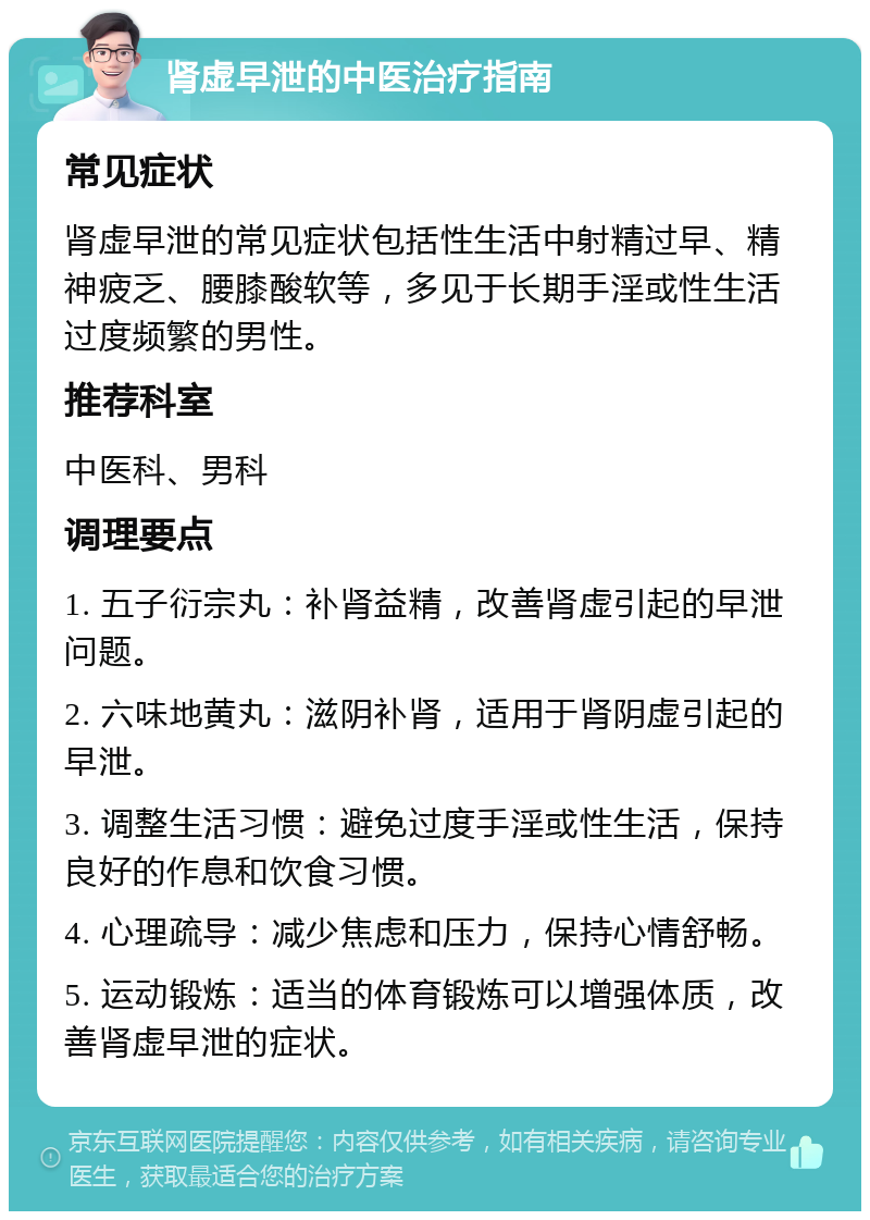 肾虚早泄的中医治疗指南 常见症状 肾虚早泄的常见症状包括性生活中射精过早、精神疲乏、腰膝酸软等，多见于长期手淫或性生活过度频繁的男性。 推荐科室 中医科、男科 调理要点 1. 五子衍宗丸：补肾益精，改善肾虚引起的早泄问题。 2. 六味地黄丸：滋阴补肾，适用于肾阴虚引起的早泄。 3. 调整生活习惯：避免过度手淫或性生活，保持良好的作息和饮食习惯。 4. 心理疏导：减少焦虑和压力，保持心情舒畅。 5. 运动锻炼：适当的体育锻炼可以增强体质，改善肾虚早泄的症状。