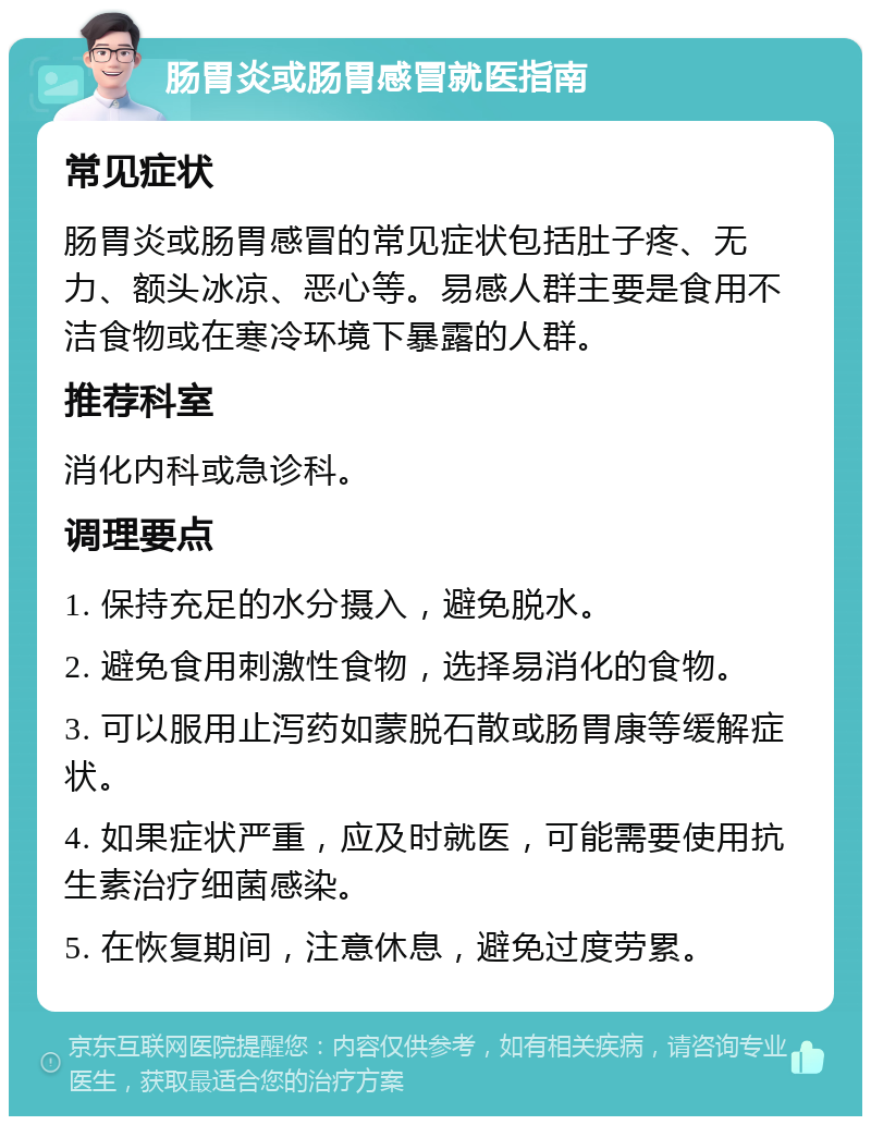 肠胃炎或肠胃感冒就医指南 常见症状 肠胃炎或肠胃感冒的常见症状包括肚子疼、无力、额头冰凉、恶心等。易感人群主要是食用不洁食物或在寒冷环境下暴露的人群。 推荐科室 消化内科或急诊科。 调理要点 1. 保持充足的水分摄入，避免脱水。 2. 避免食用刺激性食物，选择易消化的食物。 3. 可以服用止泻药如蒙脱石散或肠胃康等缓解症状。 4. 如果症状严重，应及时就医，可能需要使用抗生素治疗细菌感染。 5. 在恢复期间，注意休息，避免过度劳累。