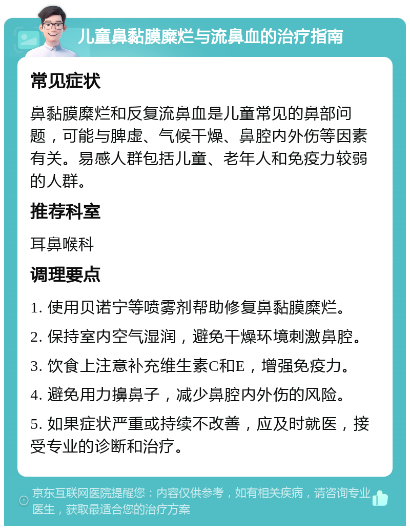 儿童鼻黏膜糜烂与流鼻血的治疗指南 常见症状 鼻黏膜糜烂和反复流鼻血是儿童常见的鼻部问题，可能与脾虚、气候干燥、鼻腔内外伤等因素有关。易感人群包括儿童、老年人和免疫力较弱的人群。 推荐科室 耳鼻喉科 调理要点 1. 使用贝诺宁等喷雾剂帮助修复鼻黏膜糜烂。 2. 保持室内空气湿润，避免干燥环境刺激鼻腔。 3. 饮食上注意补充维生素C和E，增强免疫力。 4. 避免用力擤鼻子，减少鼻腔内外伤的风险。 5. 如果症状严重或持续不改善，应及时就医，接受专业的诊断和治疗。