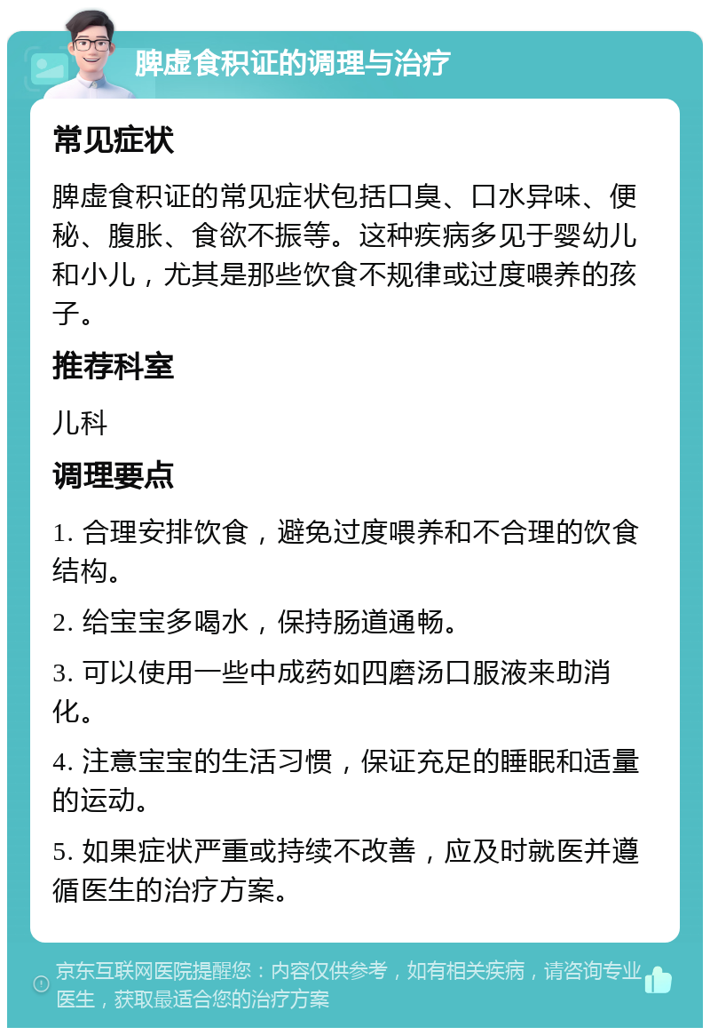 脾虚食积证的调理与治疗 常见症状 脾虚食积证的常见症状包括口臭、口水异味、便秘、腹胀、食欲不振等。这种疾病多见于婴幼儿和小儿，尤其是那些饮食不规律或过度喂养的孩子。 推荐科室 儿科 调理要点 1. 合理安排饮食，避免过度喂养和不合理的饮食结构。 2. 给宝宝多喝水，保持肠道通畅。 3. 可以使用一些中成药如四磨汤口服液来助消化。 4. 注意宝宝的生活习惯，保证充足的睡眠和适量的运动。 5. 如果症状严重或持续不改善，应及时就医并遵循医生的治疗方案。