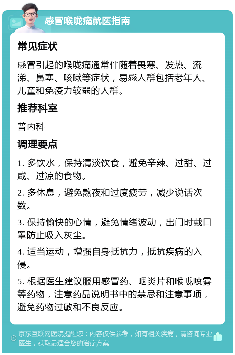 感冒喉咙痛就医指南 常见症状 感冒引起的喉咙痛通常伴随着畏寒、发热、流涕、鼻塞、咳嗽等症状，易感人群包括老年人、儿童和免疫力较弱的人群。 推荐科室 普内科 调理要点 1. 多饮水，保持清淡饮食，避免辛辣、过甜、过咸、过凉的食物。 2. 多休息，避免熬夜和过度疲劳，减少说话次数。 3. 保持愉快的心情，避免情绪波动，出门时戴口罩防止吸入灰尘。 4. 适当运动，增强自身抵抗力，抵抗疾病的入侵。 5. 根据医生建议服用感冒药、咽炎片和喉咙喷雾等药物，注意药品说明书中的禁忌和注意事项，避免药物过敏和不良反应。