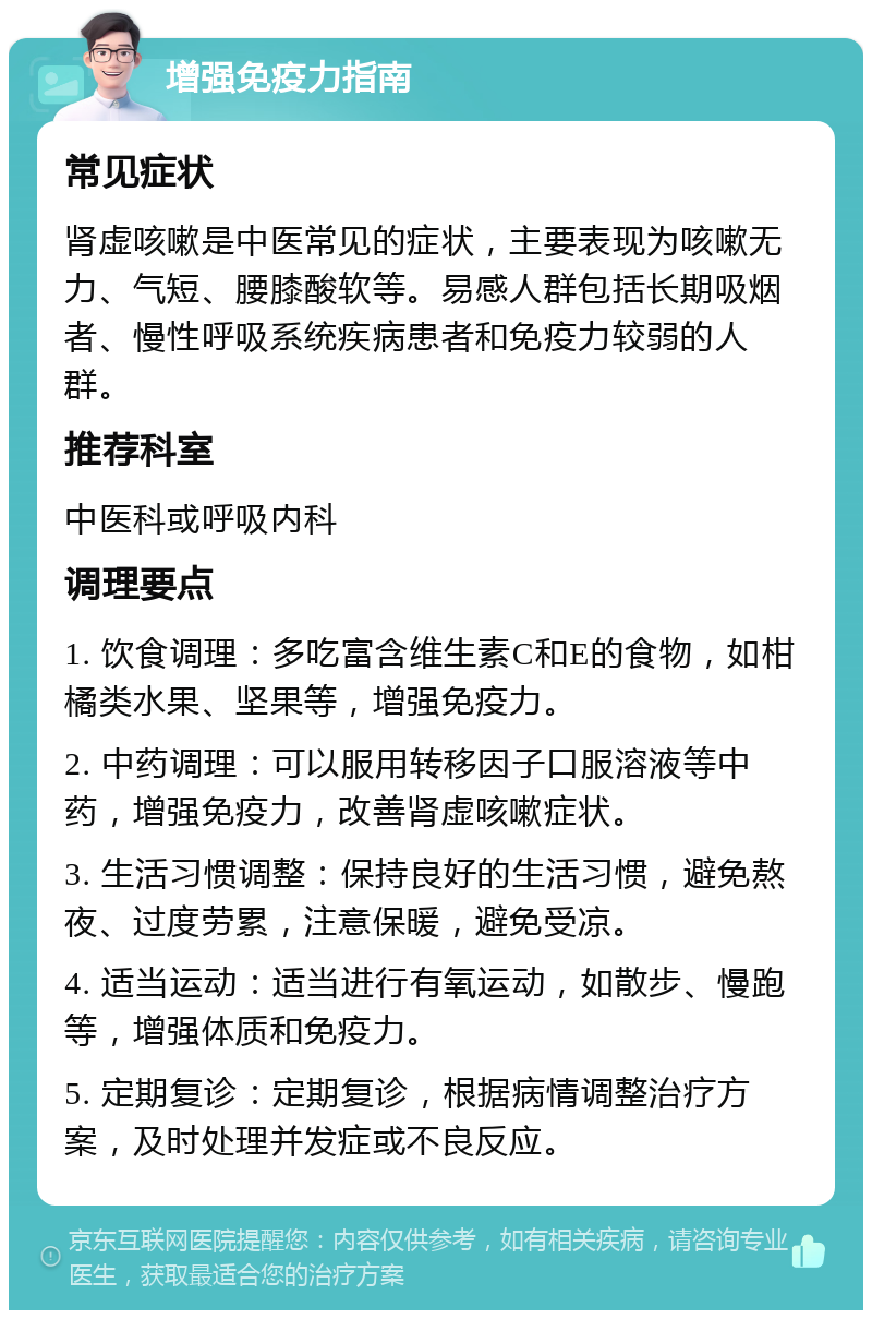 增强免疫力指南 常见症状 肾虚咳嗽是中医常见的症状，主要表现为咳嗽无力、气短、腰膝酸软等。易感人群包括长期吸烟者、慢性呼吸系统疾病患者和免疫力较弱的人群。 推荐科室 中医科或呼吸内科 调理要点 1. 饮食调理：多吃富含维生素C和E的食物，如柑橘类水果、坚果等，增强免疫力。 2. 中药调理：可以服用转移因子口服溶液等中药，增强免疫力，改善肾虚咳嗽症状。 3. 生活习惯调整：保持良好的生活习惯，避免熬夜、过度劳累，注意保暖，避免受凉。 4. 适当运动：适当进行有氧运动，如散步、慢跑等，增强体质和免疫力。 5. 定期复诊：定期复诊，根据病情调整治疗方案，及时处理并发症或不良反应。