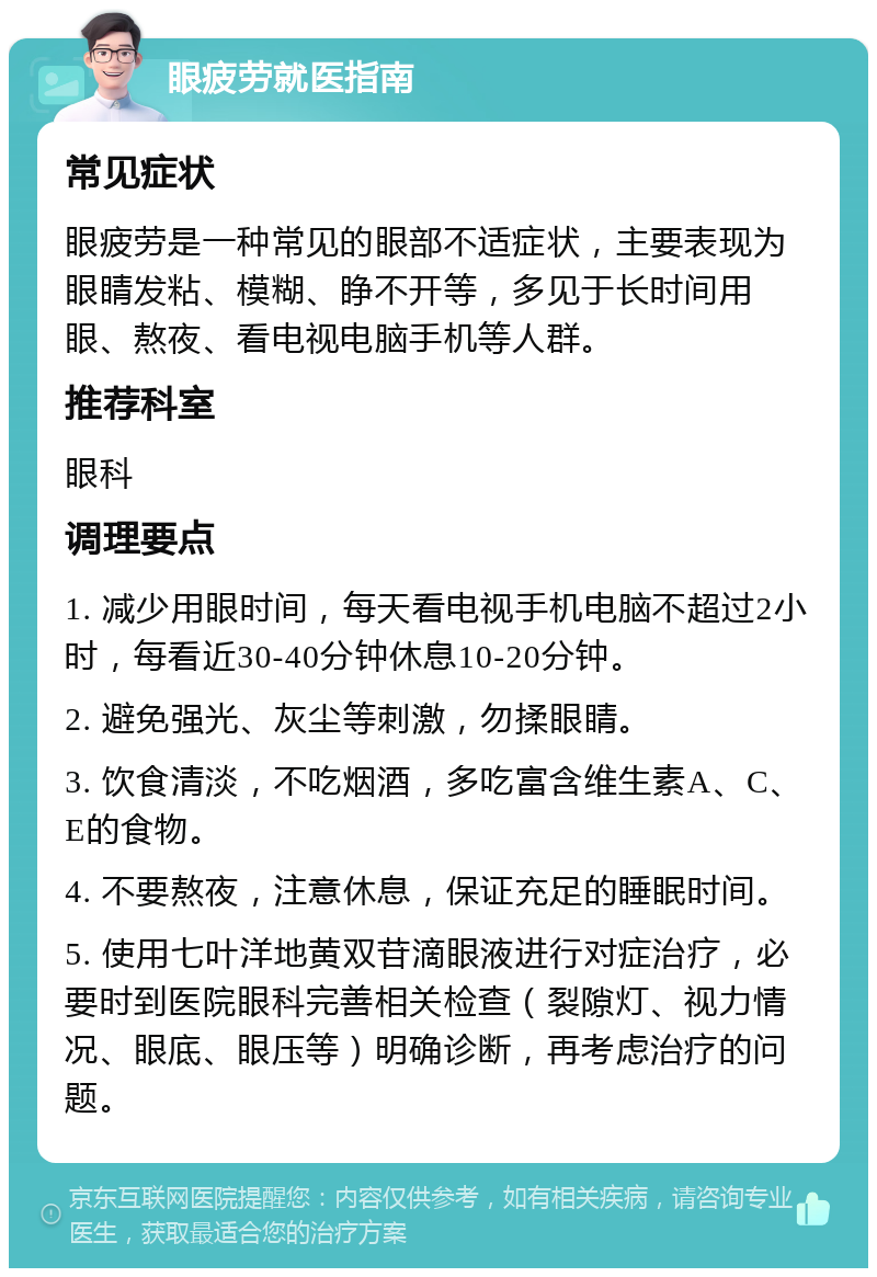 眼疲劳就医指南 常见症状 眼疲劳是一种常见的眼部不适症状，主要表现为眼睛发粘、模糊、睁不开等，多见于长时间用眼、熬夜、看电视电脑手机等人群。 推荐科室 眼科 调理要点 1. 减少用眼时间，每天看电视手机电脑不超过2小时，每看近30-40分钟休息10-20分钟。 2. 避免强光、灰尘等刺激，勿揉眼睛。 3. 饮食清淡，不吃烟酒，多吃富含维生素A、C、E的食物。 4. 不要熬夜，注意休息，保证充足的睡眠时间。 5. 使用七叶洋地黄双苷滴眼液进行对症治疗，必要时到医院眼科完善相关检查（裂隙灯、视力情况、眼底、眼压等）明确诊断，再考虑治疗的问题。