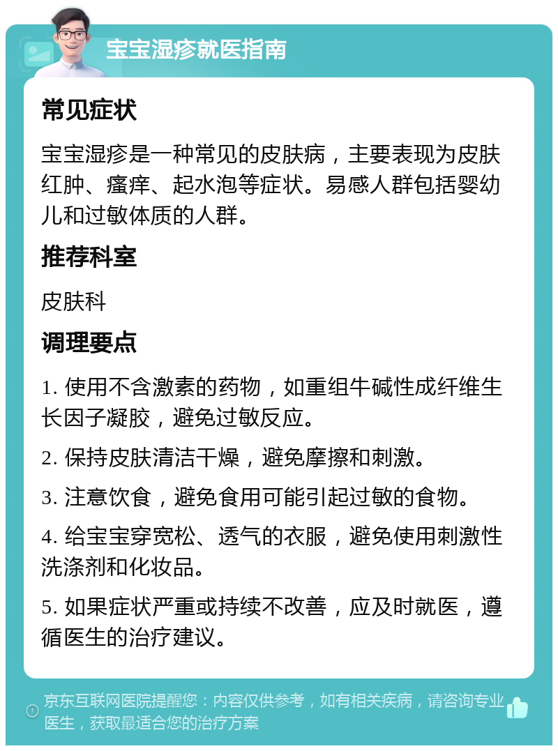 宝宝湿疹就医指南 常见症状 宝宝湿疹是一种常见的皮肤病，主要表现为皮肤红肿、瘙痒、起水泡等症状。易感人群包括婴幼儿和过敏体质的人群。 推荐科室 皮肤科 调理要点 1. 使用不含激素的药物，如重组牛碱性成纤维生长因子凝胶，避免过敏反应。 2. 保持皮肤清洁干燥，避免摩擦和刺激。 3. 注意饮食，避免食用可能引起过敏的食物。 4. 给宝宝穿宽松、透气的衣服，避免使用刺激性洗涤剂和化妆品。 5. 如果症状严重或持续不改善，应及时就医，遵循医生的治疗建议。