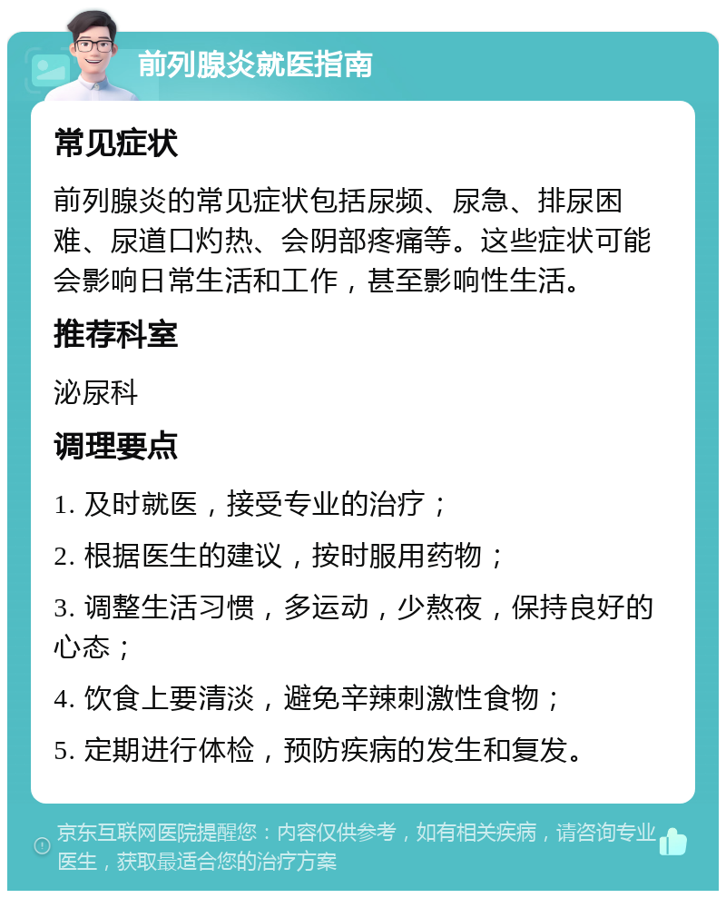 前列腺炎就医指南 常见症状 前列腺炎的常见症状包括尿频、尿急、排尿困难、尿道口灼热、会阴部疼痛等。这些症状可能会影响日常生活和工作，甚至影响性生活。 推荐科室 泌尿科 调理要点 1. 及时就医，接受专业的治疗； 2. 根据医生的建议，按时服用药物； 3. 调整生活习惯，多运动，少熬夜，保持良好的心态； 4. 饮食上要清淡，避免辛辣刺激性食物； 5. 定期进行体检，预防疾病的发生和复发。