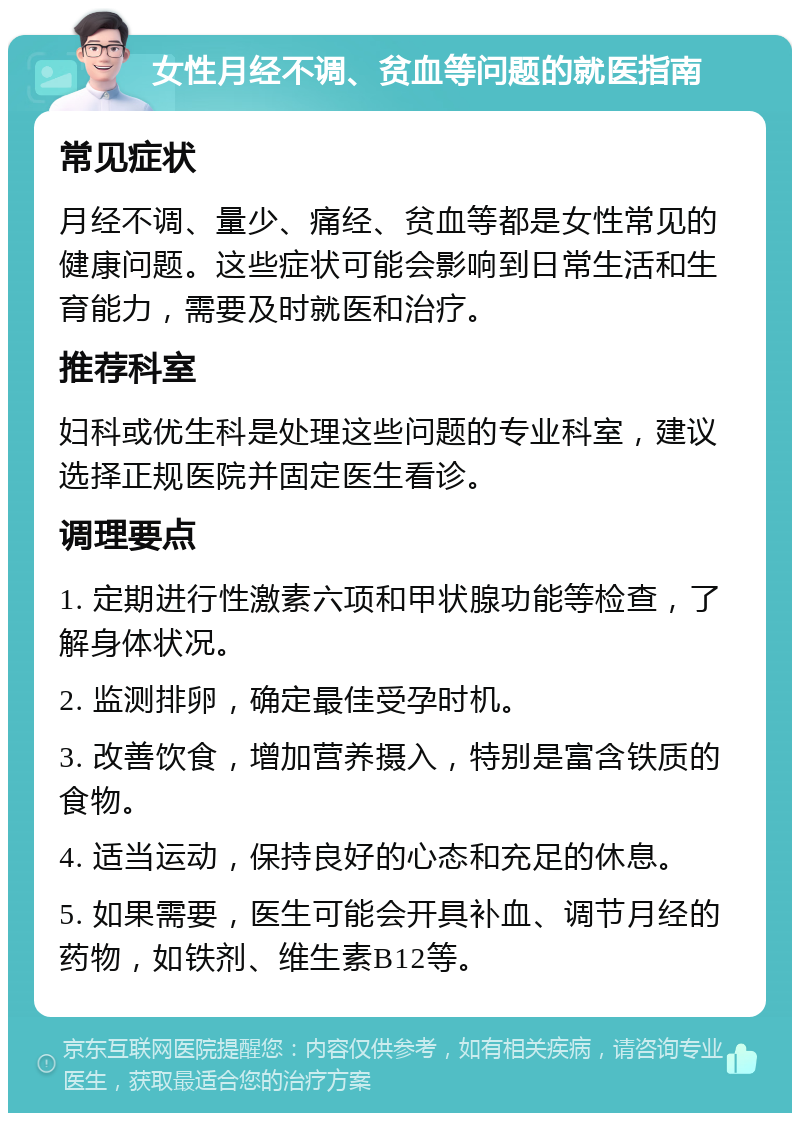 女性月经不调、贫血等问题的就医指南 常见症状 月经不调、量少、痛经、贫血等都是女性常见的健康问题。这些症状可能会影响到日常生活和生育能力，需要及时就医和治疗。 推荐科室 妇科或优生科是处理这些问题的专业科室，建议选择正规医院并固定医生看诊。 调理要点 1. 定期进行性激素六项和甲状腺功能等检查，了解身体状况。 2. 监测排卵，确定最佳受孕时机。 3. 改善饮食，增加营养摄入，特别是富含铁质的食物。 4. 适当运动，保持良好的心态和充足的休息。 5. 如果需要，医生可能会开具补血、调节月经的药物，如铁剂、维生素B12等。