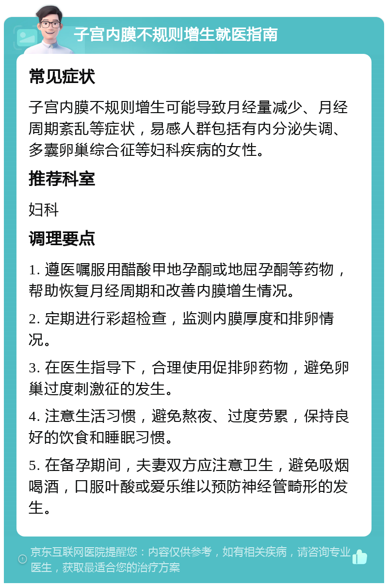 子宫内膜不规则增生就医指南 常见症状 子宫内膜不规则增生可能导致月经量减少、月经周期紊乱等症状，易感人群包括有内分泌失调、多囊卵巢综合征等妇科疾病的女性。 推荐科室 妇科 调理要点 1. 遵医嘱服用醋酸甲地孕酮或地屈孕酮等药物，帮助恢复月经周期和改善内膜增生情况。 2. 定期进行彩超检查，监测内膜厚度和排卵情况。 3. 在医生指导下，合理使用促排卵药物，避免卵巢过度刺激征的发生。 4. 注意生活习惯，避免熬夜、过度劳累，保持良好的饮食和睡眠习惯。 5. 在备孕期间，夫妻双方应注意卫生，避免吸烟喝酒，口服叶酸或爱乐维以预防神经管畸形的发生。