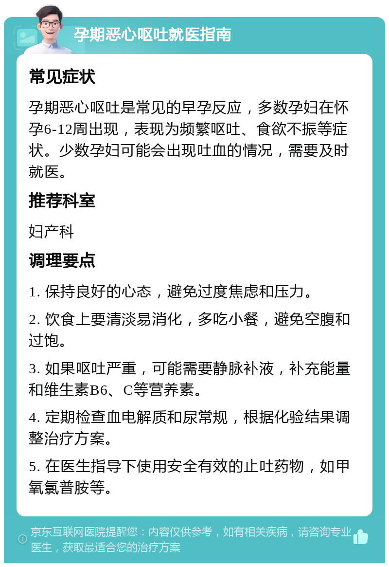 孕期恶心呕吐就医指南 常见症状 孕期恶心呕吐是常见的早孕反应，多数孕妇在怀孕6-12周出现，表现为频繁呕吐、食欲不振等症状。少数孕妇可能会出现吐血的情况，需要及时就医。 推荐科室 妇产科 调理要点 1. 保持良好的心态，避免过度焦虑和压力。 2. 饮食上要清淡易消化，多吃小餐，避免空腹和过饱。 3. 如果呕吐严重，可能需要静脉补液，补充能量和维生素B6、C等营养素。 4. 定期检查血电解质和尿常规，根据化验结果调整治疗方案。 5. 在医生指导下使用安全有效的止吐药物，如甲氧氯普胺等。