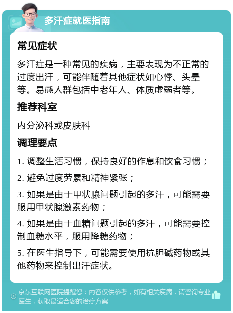 多汗症就医指南 常见症状 多汗症是一种常见的疾病，主要表现为不正常的过度出汗，可能伴随着其他症状如心悸、头晕等。易感人群包括中老年人、体质虚弱者等。 推荐科室 内分泌科或皮肤科 调理要点 1. 调整生活习惯，保持良好的作息和饮食习惯； 2. 避免过度劳累和精神紧张； 3. 如果是由于甲状腺问题引起的多汗，可能需要服用甲状腺激素药物； 4. 如果是由于血糖问题引起的多汗，可能需要控制血糖水平，服用降糖药物； 5. 在医生指导下，可能需要使用抗胆碱药物或其他药物来控制出汗症状。