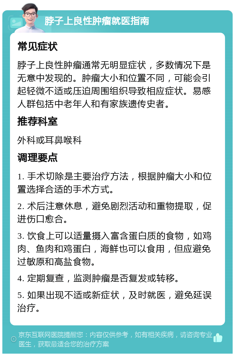 脖子上良性肿瘤就医指南 常见症状 脖子上良性肿瘤通常无明显症状，多数情况下是无意中发现的。肿瘤大小和位置不同，可能会引起轻微不适或压迫周围组织导致相应症状。易感人群包括中老年人和有家族遗传史者。 推荐科室 外科或耳鼻喉科 调理要点 1. 手术切除是主要治疗方法，根据肿瘤大小和位置选择合适的手术方式。 2. 术后注意休息，避免剧烈活动和重物提取，促进伤口愈合。 3. 饮食上可以适量摄入富含蛋白质的食物，如鸡肉、鱼肉和鸡蛋白，海鲜也可以食用，但应避免过敏原和高盐食物。 4. 定期复查，监测肿瘤是否复发或转移。 5. 如果出现不适或新症状，及时就医，避免延误治疗。