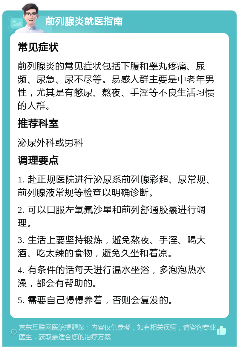 前列腺炎就医指南 常见症状 前列腺炎的常见症状包括下腹和睾丸疼痛、尿频、尿急、尿不尽等。易感人群主要是中老年男性，尤其是有憋尿、熬夜、手淫等不良生活习惯的人群。 推荐科室 泌尿外科或男科 调理要点 1. 赴正规医院进行泌尿系前列腺彩超、尿常规、前列腺液常规等检查以明确诊断。 2. 可以口服左氧氟沙星和前列舒通胶囊进行调理。 3. 生活上要坚持锻炼，避免熬夜、手淫、喝大酒、吃太辣的食物，避免久坐和着凉。 4. 有条件的话每天进行温水坐浴，多泡泡热水澡，都会有帮助的。 5. 需要自己慢慢养着，否则会复发的。