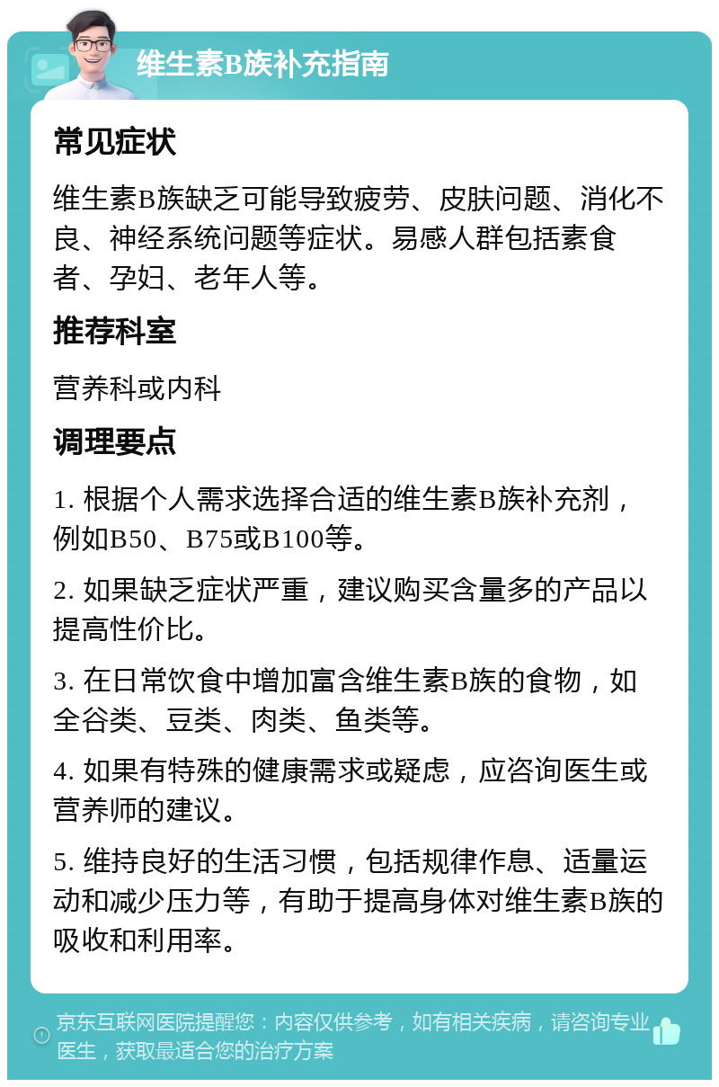 维生素B族补充指南 常见症状 维生素B族缺乏可能导致疲劳、皮肤问题、消化不良、神经系统问题等症状。易感人群包括素食者、孕妇、老年人等。 推荐科室 营养科或内科 调理要点 1. 根据个人需求选择合适的维生素B族补充剂，例如B50、B75或B100等。 2. 如果缺乏症状严重，建议购买含量多的产品以提高性价比。 3. 在日常饮食中增加富含维生素B族的食物，如全谷类、豆类、肉类、鱼类等。 4. 如果有特殊的健康需求或疑虑，应咨询医生或营养师的建议。 5. 维持良好的生活习惯，包括规律作息、适量运动和减少压力等，有助于提高身体对维生素B族的吸收和利用率。