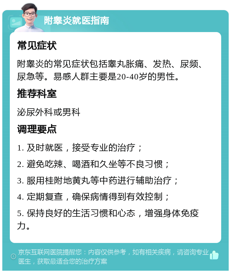 附睾炎就医指南 常见症状 附睾炎的常见症状包括睾丸胀痛、发热、尿频、尿急等。易感人群主要是20-40岁的男性。 推荐科室 泌尿外科或男科 调理要点 1. 及时就医，接受专业的治疗； 2. 避免吃辣、喝酒和久坐等不良习惯； 3. 服用桂附地黄丸等中药进行辅助治疗； 4. 定期复查，确保病情得到有效控制； 5. 保持良好的生活习惯和心态，增强身体免疫力。