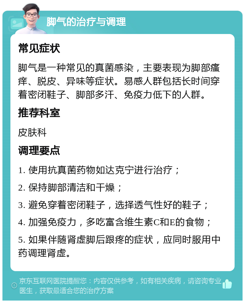 脚气的治疗与调理 常见症状 脚气是一种常见的真菌感染，主要表现为脚部瘙痒、脱皮、异味等症状。易感人群包括长时间穿着密闭鞋子、脚部多汗、免疫力低下的人群。 推荐科室 皮肤科 调理要点 1. 使用抗真菌药物如达克宁进行治疗； 2. 保持脚部清洁和干燥； 3. 避免穿着密闭鞋子，选择透气性好的鞋子； 4. 加强免疫力，多吃富含维生素C和E的食物； 5. 如果伴随肾虚脚后跟疼的症状，应同时服用中药调理肾虚。