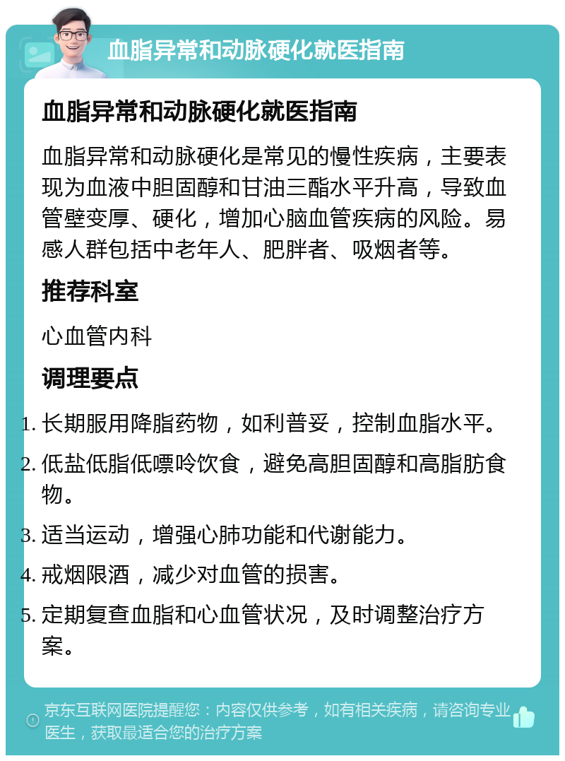 血脂异常和动脉硬化就医指南 血脂异常和动脉硬化就医指南 血脂异常和动脉硬化是常见的慢性疾病，主要表现为血液中胆固醇和甘油三酯水平升高，导致血管壁变厚、硬化，增加心脑血管疾病的风险。易感人群包括中老年人、肥胖者、吸烟者等。 推荐科室 心血管内科 调理要点 长期服用降脂药物，如利普妥，控制血脂水平。 低盐低脂低嘌呤饮食，避免高胆固醇和高脂肪食物。 适当运动，增强心肺功能和代谢能力。 戒烟限酒，减少对血管的损害。 定期复查血脂和心血管状况，及时调整治疗方案。