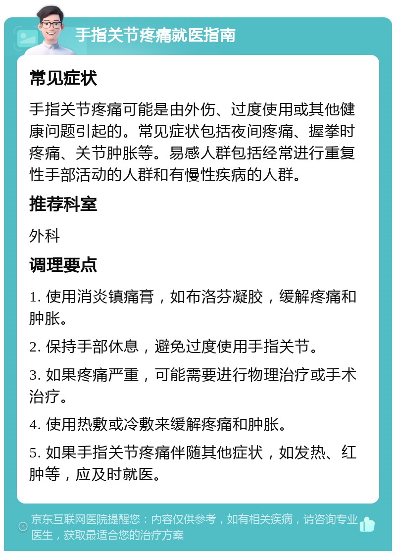 手指关节疼痛就医指南 常见症状 手指关节疼痛可能是由外伤、过度使用或其他健康问题引起的。常见症状包括夜间疼痛、握拳时疼痛、关节肿胀等。易感人群包括经常进行重复性手部活动的人群和有慢性疾病的人群。 推荐科室 外科 调理要点 1. 使用消炎镇痛膏，如布洛芬凝胶，缓解疼痛和肿胀。 2. 保持手部休息，避免过度使用手指关节。 3. 如果疼痛严重，可能需要进行物理治疗或手术治疗。 4. 使用热敷或冷敷来缓解疼痛和肿胀。 5. 如果手指关节疼痛伴随其他症状，如发热、红肿等，应及时就医。