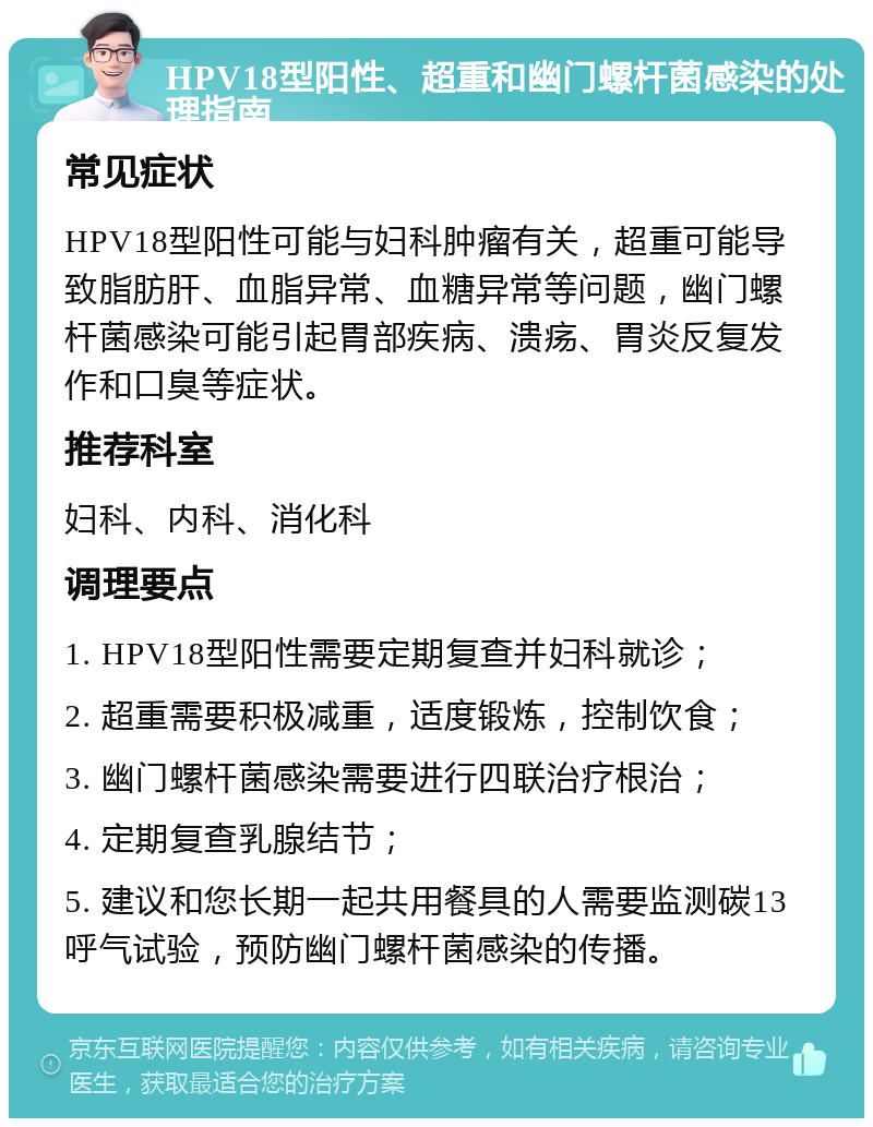 HPV18型阳性、超重和幽门螺杆菌感染的处理指南 常见症状 HPV18型阳性可能与妇科肿瘤有关，超重可能导致脂肪肝、血脂异常、血糖异常等问题，幽门螺杆菌感染可能引起胃部疾病、溃疡、胃炎反复发作和口臭等症状。 推荐科室 妇科、内科、消化科 调理要点 1. HPV18型阳性需要定期复查并妇科就诊； 2. 超重需要积极减重，适度锻炼，控制饮食； 3. 幽门螺杆菌感染需要进行四联治疗根治； 4. 定期复查乳腺结节； 5. 建议和您长期一起共用餐具的人需要监测碳13呼气试验，预防幽门螺杆菌感染的传播。