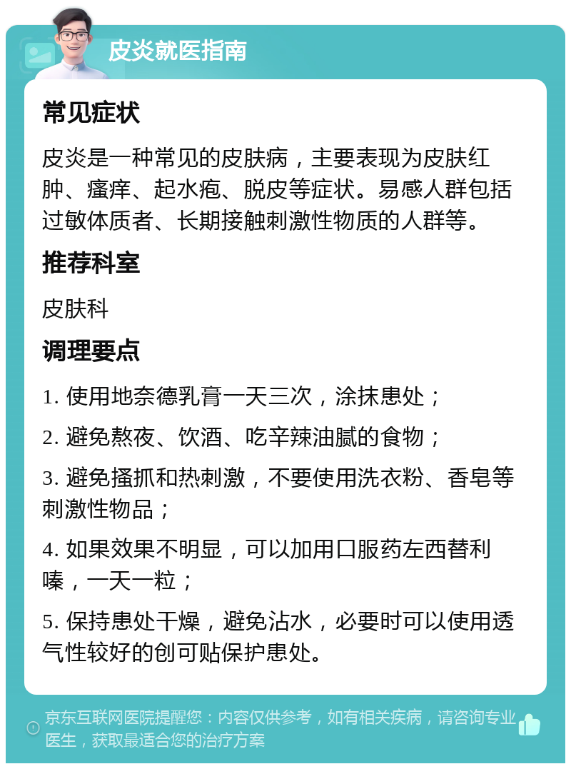 皮炎就医指南 常见症状 皮炎是一种常见的皮肤病，主要表现为皮肤红肿、瘙痒、起水疱、脱皮等症状。易感人群包括过敏体质者、长期接触刺激性物质的人群等。 推荐科室 皮肤科 调理要点 1. 使用地奈德乳膏一天三次，涂抹患处； 2. 避免熬夜、饮酒、吃辛辣油腻的食物； 3. 避免搔抓和热刺激，不要使用洗衣粉、香皂等刺激性物品； 4. 如果效果不明显，可以加用口服药左西替利嗪，一天一粒； 5. 保持患处干燥，避免沾水，必要时可以使用透气性较好的创可贴保护患处。