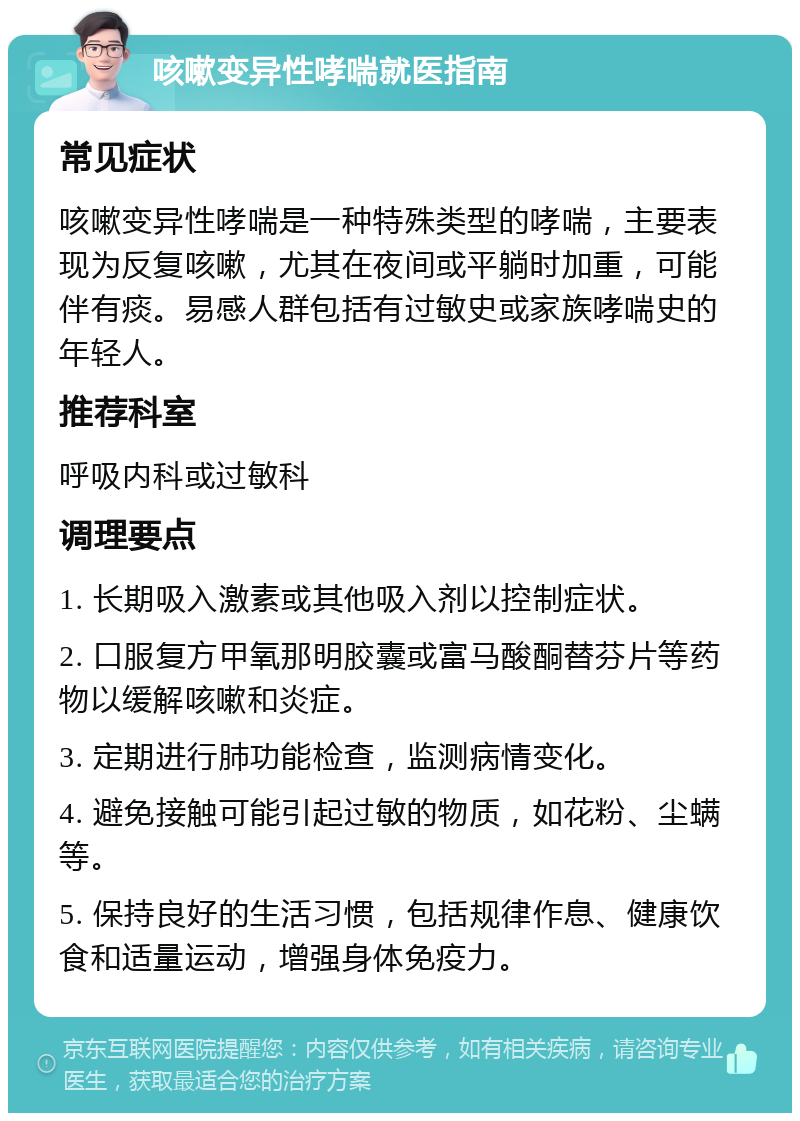 咳嗽变异性哮喘就医指南 常见症状 咳嗽变异性哮喘是一种特殊类型的哮喘，主要表现为反复咳嗽，尤其在夜间或平躺时加重，可能伴有痰。易感人群包括有过敏史或家族哮喘史的年轻人。 推荐科室 呼吸内科或过敏科 调理要点 1. 长期吸入激素或其他吸入剂以控制症状。 2. 口服复方甲氧那明胶囊或富马酸酮替芬片等药物以缓解咳嗽和炎症。 3. 定期进行肺功能检查，监测病情变化。 4. 避免接触可能引起过敏的物质，如花粉、尘螨等。 5. 保持良好的生活习惯，包括规律作息、健康饮食和适量运动，增强身体免疫力。