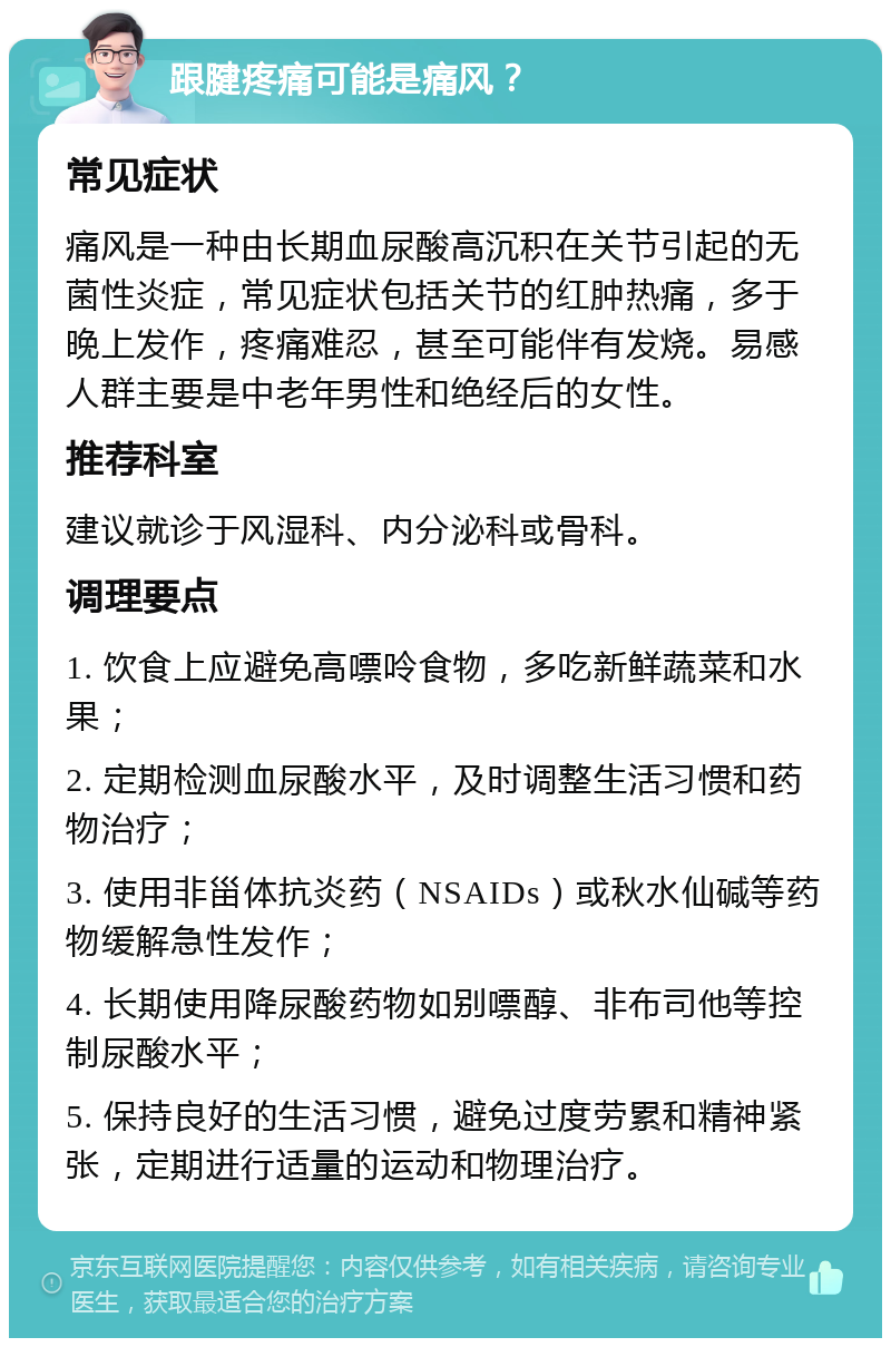 跟腱疼痛可能是痛风？ 常见症状 痛风是一种由长期血尿酸高沉积在关节引起的无菌性炎症，常见症状包括关节的红肿热痛，多于晚上发作，疼痛难忍，甚至可能伴有发烧。易感人群主要是中老年男性和绝经后的女性。 推荐科室 建议就诊于风湿科、内分泌科或骨科。 调理要点 1. 饮食上应避免高嘌呤食物，多吃新鲜蔬菜和水果； 2. 定期检测血尿酸水平，及时调整生活习惯和药物治疗； 3. 使用非甾体抗炎药（NSAIDs）或秋水仙碱等药物缓解急性发作； 4. 长期使用降尿酸药物如别嘌醇、非布司他等控制尿酸水平； 5. 保持良好的生活习惯，避免过度劳累和精神紧张，定期进行适量的运动和物理治疗。