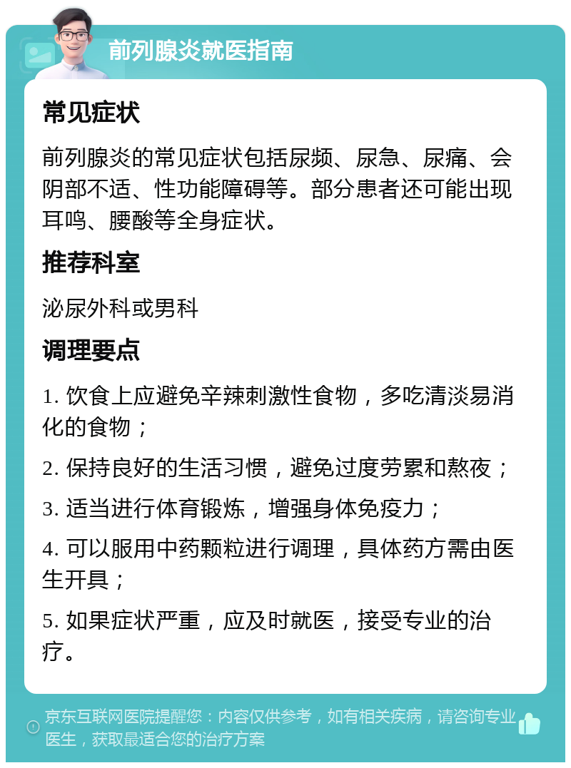 前列腺炎就医指南 常见症状 前列腺炎的常见症状包括尿频、尿急、尿痛、会阴部不适、性功能障碍等。部分患者还可能出现耳鸣、腰酸等全身症状。 推荐科室 泌尿外科或男科 调理要点 1. 饮食上应避免辛辣刺激性食物，多吃清淡易消化的食物； 2. 保持良好的生活习惯，避免过度劳累和熬夜； 3. 适当进行体育锻炼，增强身体免疫力； 4. 可以服用中药颗粒进行调理，具体药方需由医生开具； 5. 如果症状严重，应及时就医，接受专业的治疗。