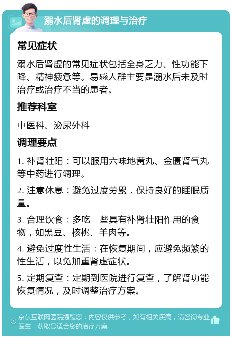 溺水后肾虚的调理与治疗 常见症状 溺水后肾虚的常见症状包括全身乏力、性功能下降、精神疲惫等。易感人群主要是溺水后未及时治疗或治疗不当的患者。 推荐科室 中医科、泌尿外科 调理要点 1. 补肾壮阳：可以服用六味地黄丸、金匮肾气丸等中药进行调理。 2. 注意休息：避免过度劳累，保持良好的睡眠质量。 3. 合理饮食：多吃一些具有补肾壮阳作用的食物，如黑豆、核桃、羊肉等。 4. 避免过度性生活：在恢复期间，应避免频繁的性生活，以免加重肾虚症状。 5. 定期复查：定期到医院进行复查，了解肾功能恢复情况，及时调整治疗方案。