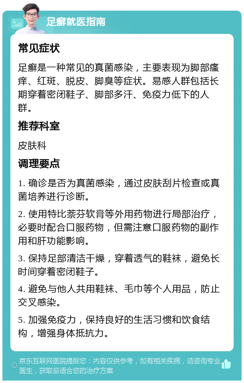 足癣就医指南 常见症状 足癣是一种常见的真菌感染，主要表现为脚部瘙痒、红斑、脱皮、脚臭等症状。易感人群包括长期穿着密闭鞋子、脚部多汗、免疫力低下的人群。 推荐科室 皮肤科 调理要点 1. 确诊是否为真菌感染，通过皮肤刮片检查或真菌培养进行诊断。 2. 使用特比萘芬软膏等外用药物进行局部治疗，必要时配合口服药物，但需注意口服药物的副作用和肝功能影响。 3. 保持足部清洁干燥，穿着透气的鞋袜，避免长时间穿着密闭鞋子。 4. 避免与他人共用鞋袜、毛巾等个人用品，防止交叉感染。 5. 加强免疫力，保持良好的生活习惯和饮食结构，增强身体抵抗力。