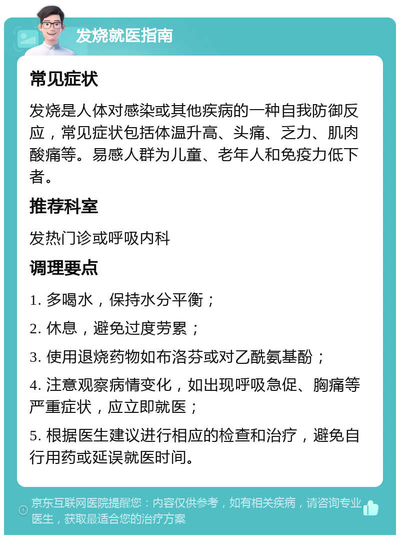 发烧就医指南 常见症状 发烧是人体对感染或其他疾病的一种自我防御反应，常见症状包括体温升高、头痛、乏力、肌肉酸痛等。易感人群为儿童、老年人和免疫力低下者。 推荐科室 发热门诊或呼吸内科 调理要点 1. 多喝水，保持水分平衡； 2. 休息，避免过度劳累； 3. 使用退烧药物如布洛芬或对乙酰氨基酚； 4. 注意观察病情变化，如出现呼吸急促、胸痛等严重症状，应立即就医； 5. 根据医生建议进行相应的检查和治疗，避免自行用药或延误就医时间。