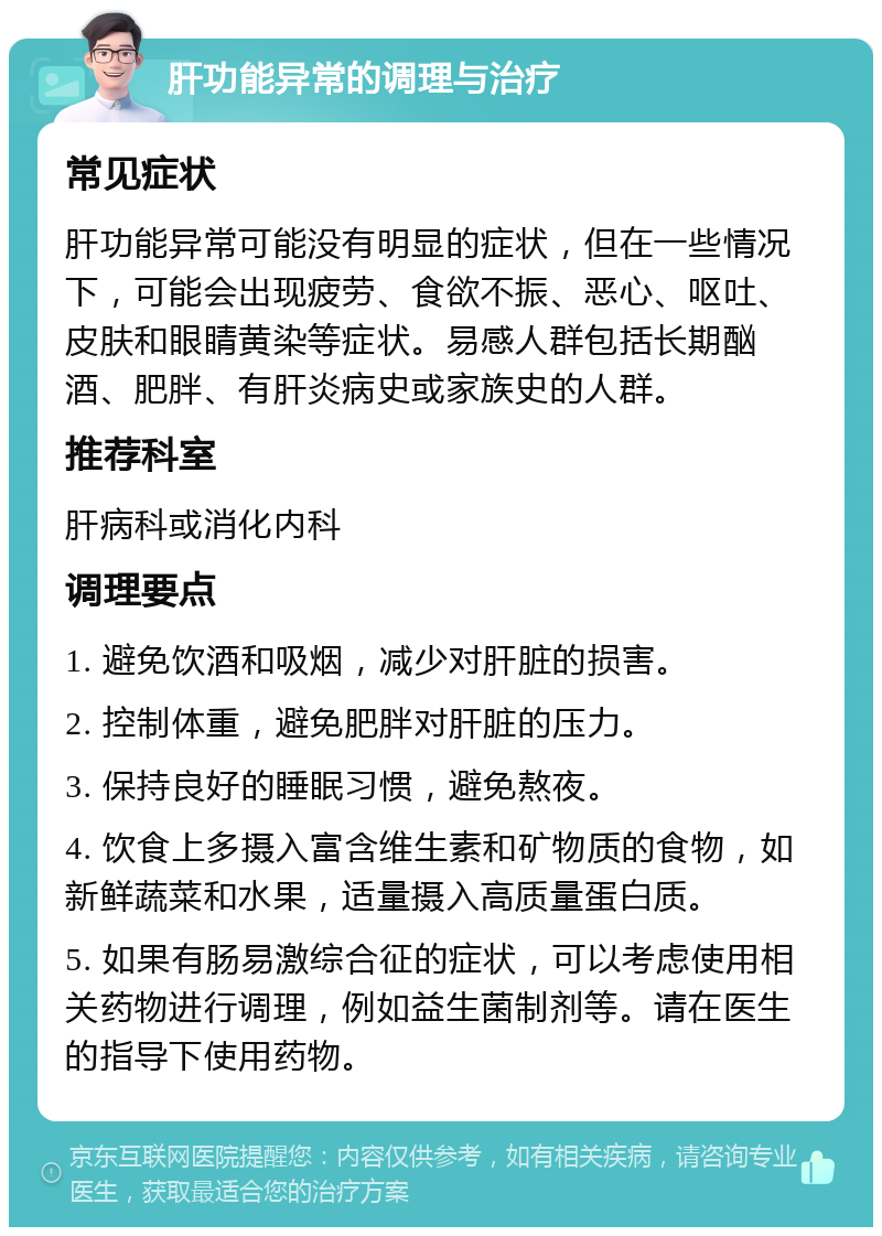 肝功能异常的调理与治疗 常见症状 肝功能异常可能没有明显的症状，但在一些情况下，可能会出现疲劳、食欲不振、恶心、呕吐、皮肤和眼睛黄染等症状。易感人群包括长期酗酒、肥胖、有肝炎病史或家族史的人群。 推荐科室 肝病科或消化内科 调理要点 1. 避免饮酒和吸烟，减少对肝脏的损害。 2. 控制体重，避免肥胖对肝脏的压力。 3. 保持良好的睡眠习惯，避免熬夜。 4. 饮食上多摄入富含维生素和矿物质的食物，如新鲜蔬菜和水果，适量摄入高质量蛋白质。 5. 如果有肠易激综合征的症状，可以考虑使用相关药物进行调理，例如益生菌制剂等。请在医生的指导下使用药物。