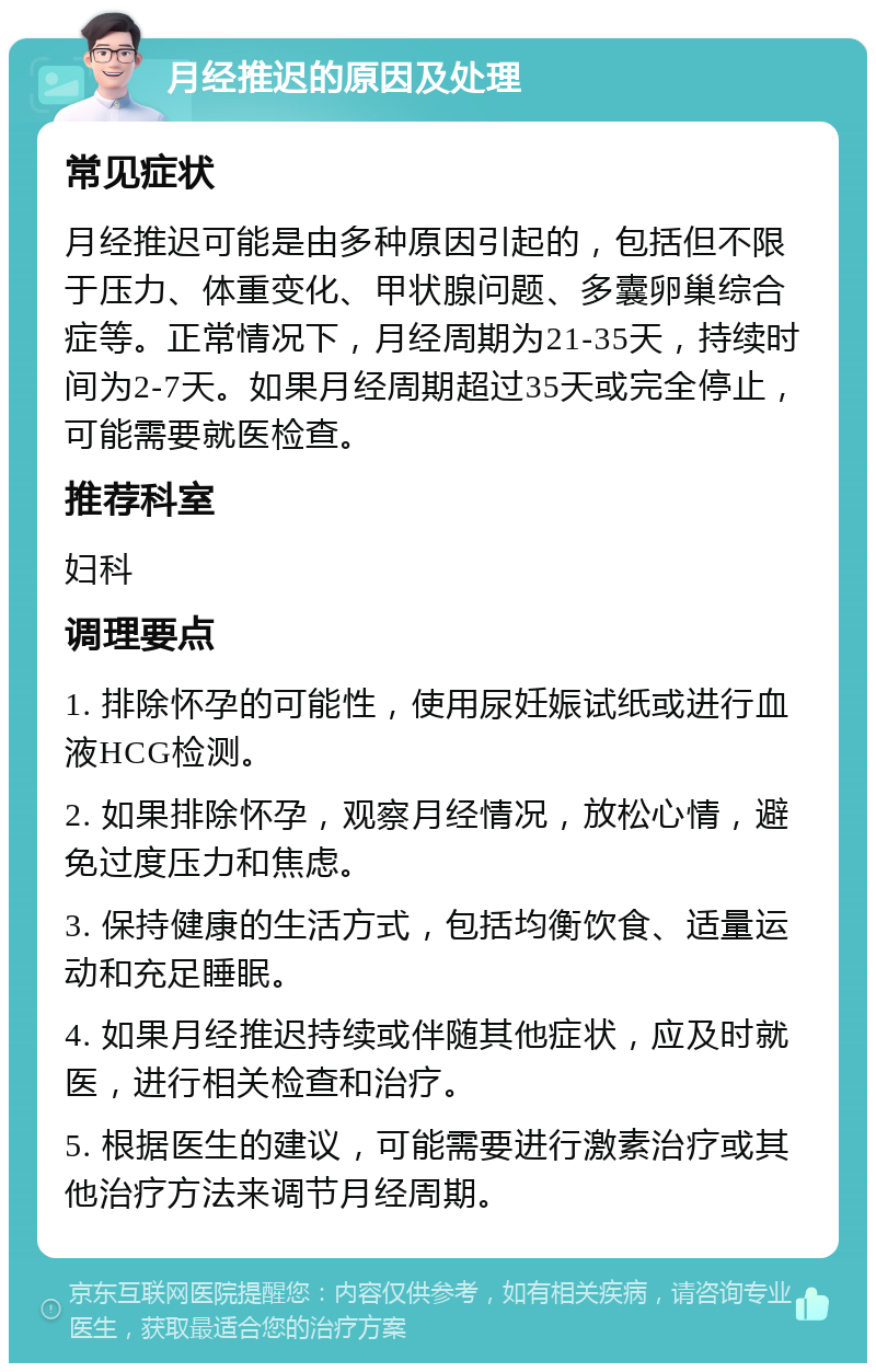 月经推迟的原因及处理 常见症状 月经推迟可能是由多种原因引起的，包括但不限于压力、体重变化、甲状腺问题、多囊卵巢综合症等。正常情况下，月经周期为21-35天，持续时间为2-7天。如果月经周期超过35天或完全停止，可能需要就医检查。 推荐科室 妇科 调理要点 1. 排除怀孕的可能性，使用尿妊娠试纸或进行血液HCG检测。 2. 如果排除怀孕，观察月经情况，放松心情，避免过度压力和焦虑。 3. 保持健康的生活方式，包括均衡饮食、适量运动和充足睡眠。 4. 如果月经推迟持续或伴随其他症状，应及时就医，进行相关检查和治疗。 5. 根据医生的建议，可能需要进行激素治疗或其他治疗方法来调节月经周期。