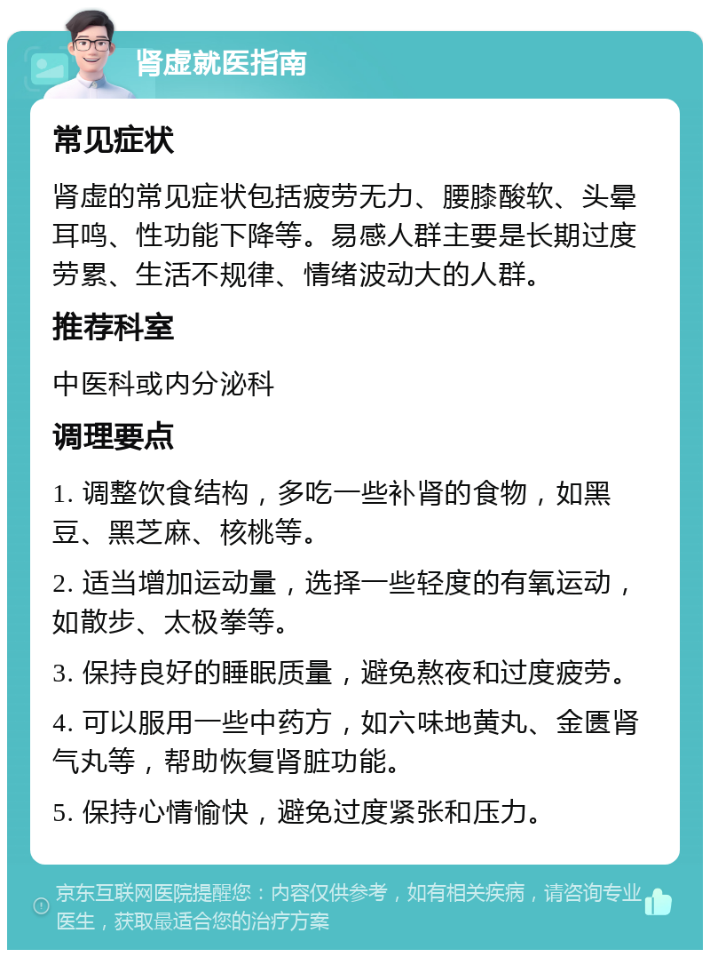 肾虚就医指南 常见症状 肾虚的常见症状包括疲劳无力、腰膝酸软、头晕耳鸣、性功能下降等。易感人群主要是长期过度劳累、生活不规律、情绪波动大的人群。 推荐科室 中医科或内分泌科 调理要点 1. 调整饮食结构，多吃一些补肾的食物，如黑豆、黑芝麻、核桃等。 2. 适当增加运动量，选择一些轻度的有氧运动，如散步、太极拳等。 3. 保持良好的睡眠质量，避免熬夜和过度疲劳。 4. 可以服用一些中药方，如六味地黄丸、金匮肾气丸等，帮助恢复肾脏功能。 5. 保持心情愉快，避免过度紧张和压力。