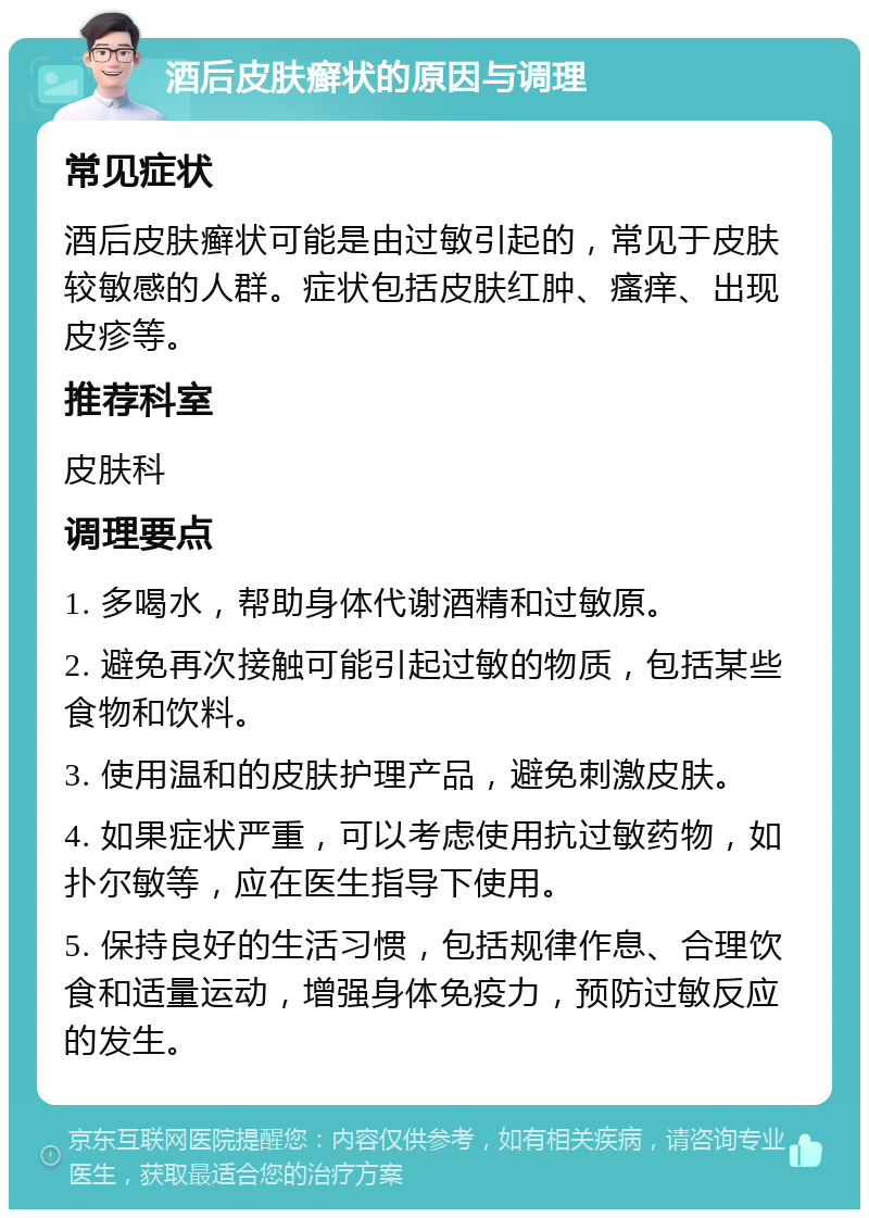 酒后皮肤癣状的原因与调理 常见症状 酒后皮肤癣状可能是由过敏引起的，常见于皮肤较敏感的人群。症状包括皮肤红肿、瘙痒、出现皮疹等。 推荐科室 皮肤科 调理要点 1. 多喝水，帮助身体代谢酒精和过敏原。 2. 避免再次接触可能引起过敏的物质，包括某些食物和饮料。 3. 使用温和的皮肤护理产品，避免刺激皮肤。 4. 如果症状严重，可以考虑使用抗过敏药物，如扑尔敏等，应在医生指导下使用。 5. 保持良好的生活习惯，包括规律作息、合理饮食和适量运动，增强身体免疫力，预防过敏反应的发生。