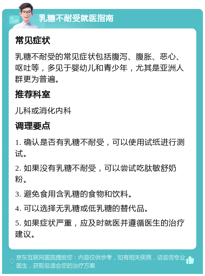 乳糖不耐受就医指南 常见症状 乳糖不耐受的常见症状包括腹泻、腹胀、恶心、呕吐等，多见于婴幼儿和青少年，尤其是亚洲人群更为普遍。 推荐科室 儿科或消化内科 调理要点 1. 确认是否有乳糖不耐受，可以使用试纸进行测试。 2. 如果没有乳糖不耐受，可以尝试吃肽敏舒奶粉。 3. 避免食用含乳糖的食物和饮料。 4. 可以选择无乳糖或低乳糖的替代品。 5. 如果症状严重，应及时就医并遵循医生的治疗建议。