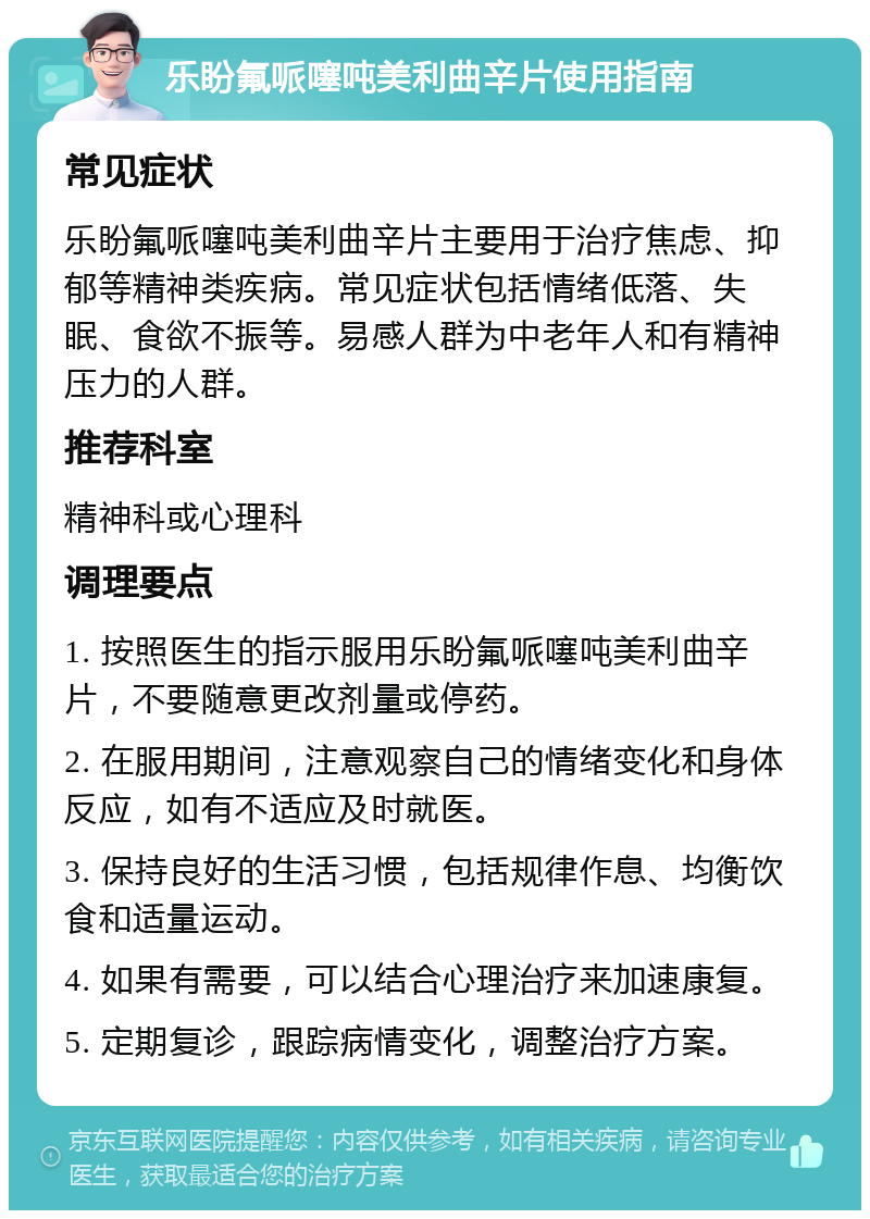 乐盼氟哌噻吨美利曲辛片使用指南 常见症状 乐盼氟哌噻吨美利曲辛片主要用于治疗焦虑、抑郁等精神类疾病。常见症状包括情绪低落、失眠、食欲不振等。易感人群为中老年人和有精神压力的人群。 推荐科室 精神科或心理科 调理要点 1. 按照医生的指示服用乐盼氟哌噻吨美利曲辛片，不要随意更改剂量或停药。 2. 在服用期间，注意观察自己的情绪变化和身体反应，如有不适应及时就医。 3. 保持良好的生活习惯，包括规律作息、均衡饮食和适量运动。 4. 如果有需要，可以结合心理治疗来加速康复。 5. 定期复诊，跟踪病情变化，调整治疗方案。