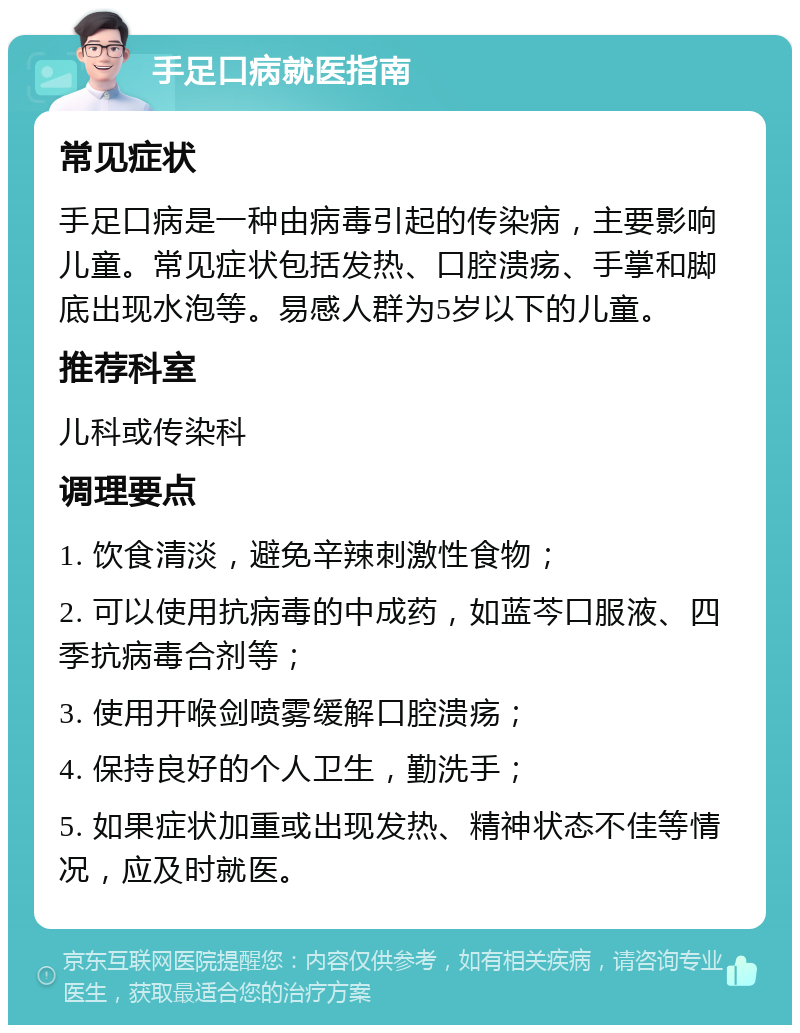 手足口病就医指南 常见症状 手足口病是一种由病毒引起的传染病，主要影响儿童。常见症状包括发热、口腔溃疡、手掌和脚底出现水泡等。易感人群为5岁以下的儿童。 推荐科室 儿科或传染科 调理要点 1. 饮食清淡，避免辛辣刺激性食物； 2. 可以使用抗病毒的中成药，如蓝芩口服液、四季抗病毒合剂等； 3. 使用开喉剑喷雾缓解口腔溃疡； 4. 保持良好的个人卫生，勤洗手； 5. 如果症状加重或出现发热、精神状态不佳等情况，应及时就医。