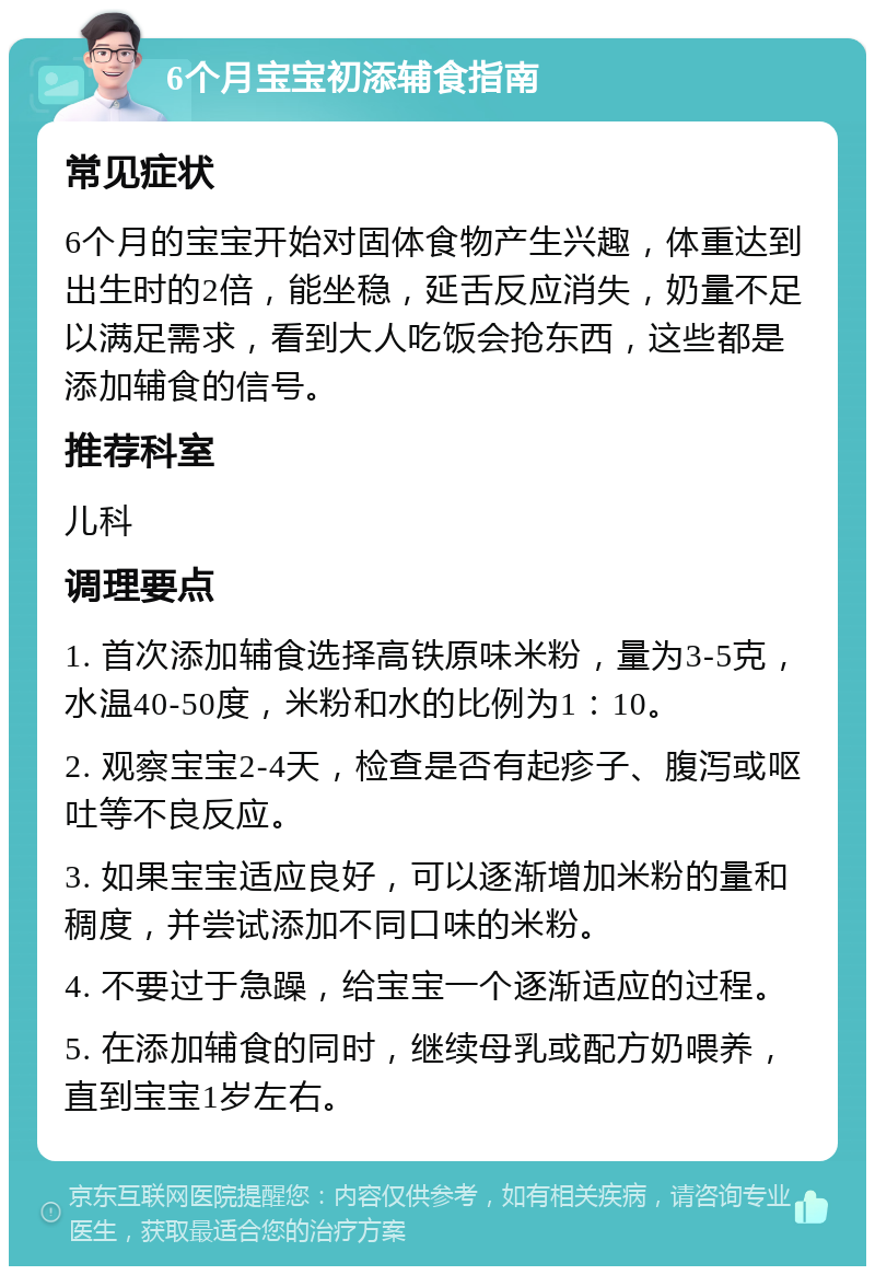 6个月宝宝初添辅食指南 常见症状 6个月的宝宝开始对固体食物产生兴趣，体重达到出生时的2倍，能坐稳，延舌反应消失，奶量不足以满足需求，看到大人吃饭会抢东西，这些都是添加辅食的信号。 推荐科室 儿科 调理要点 1. 首次添加辅食选择高铁原味米粉，量为3-5克，水温40-50度，米粉和水的比例为1：10。 2. 观察宝宝2-4天，检查是否有起疹子、腹泻或呕吐等不良反应。 3. 如果宝宝适应良好，可以逐渐增加米粉的量和稠度，并尝试添加不同口味的米粉。 4. 不要过于急躁，给宝宝一个逐渐适应的过程。 5. 在添加辅食的同时，继续母乳或配方奶喂养，直到宝宝1岁左右。