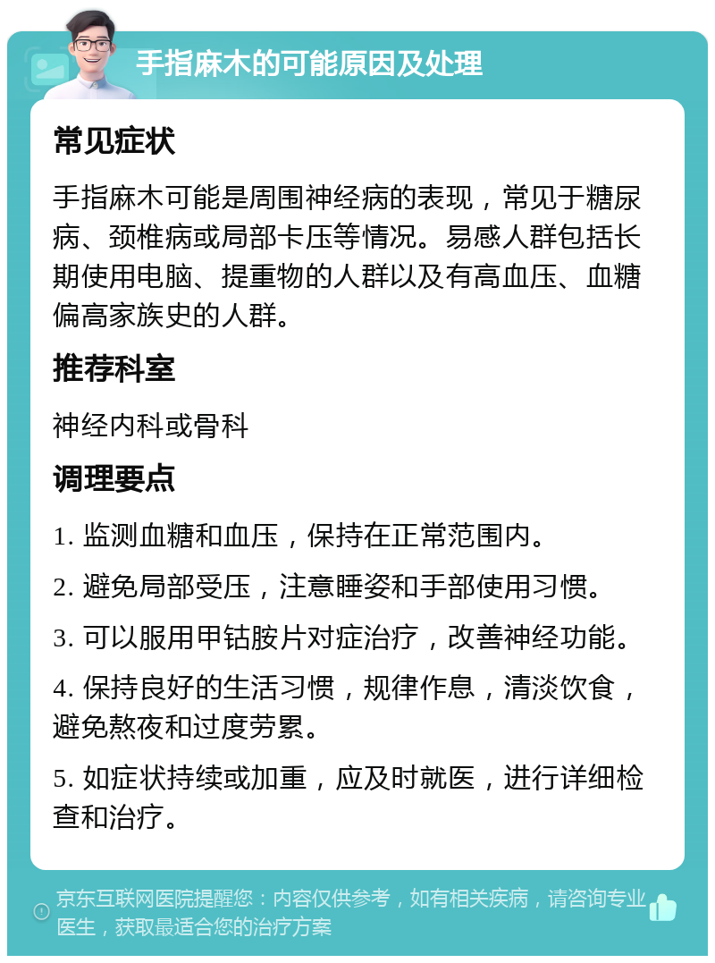 手指麻木的可能原因及处理 常见症状 手指麻木可能是周围神经病的表现，常见于糖尿病、颈椎病或局部卡压等情况。易感人群包括长期使用电脑、提重物的人群以及有高血压、血糖偏高家族史的人群。 推荐科室 神经内科或骨科 调理要点 1. 监测血糖和血压，保持在正常范围内。 2. 避免局部受压，注意睡姿和手部使用习惯。 3. 可以服用甲钴胺片对症治疗，改善神经功能。 4. 保持良好的生活习惯，规律作息，清淡饮食，避免熬夜和过度劳累。 5. 如症状持续或加重，应及时就医，进行详细检查和治疗。