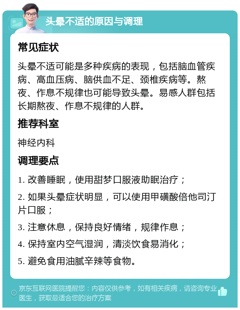 头晕不适的原因与调理 常见症状 头晕不适可能是多种疾病的表现，包括脑血管疾病、高血压病、脑供血不足、颈椎疾病等。熬夜、作息不规律也可能导致头晕。易感人群包括长期熬夜、作息不规律的人群。 推荐科室 神经内科 调理要点 1. 改善睡眠，使用甜梦口服液助眠治疗； 2. 如果头晕症状明显，可以使用甲磺酸倍他司汀片口服； 3. 注意休息，保持良好情绪，规律作息； 4. 保持室内空气湿润，清淡饮食易消化； 5. 避免食用油腻辛辣等食物。