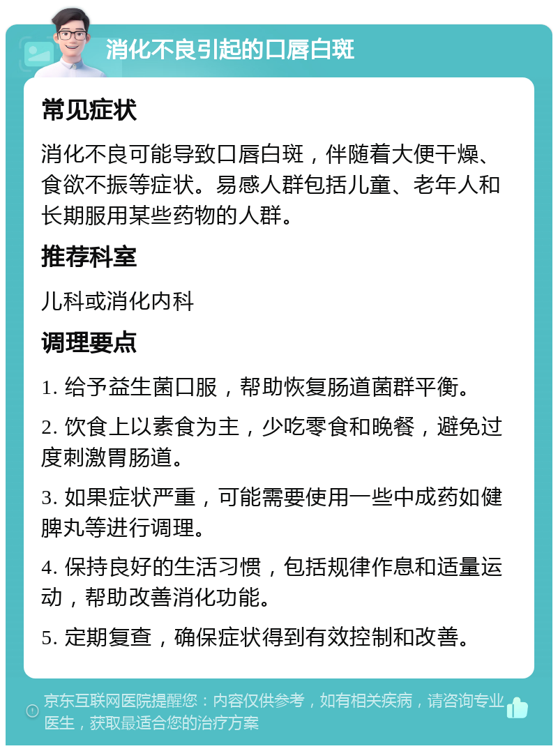 消化不良引起的口唇白斑 常见症状 消化不良可能导致口唇白斑，伴随着大便干燥、食欲不振等症状。易感人群包括儿童、老年人和长期服用某些药物的人群。 推荐科室 儿科或消化内科 调理要点 1. 给予益生菌口服，帮助恢复肠道菌群平衡。 2. 饮食上以素食为主，少吃零食和晚餐，避免过度刺激胃肠道。 3. 如果症状严重，可能需要使用一些中成药如健脾丸等进行调理。 4. 保持良好的生活习惯，包括规律作息和适量运动，帮助改善消化功能。 5. 定期复查，确保症状得到有效控制和改善。