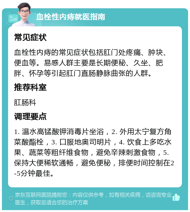 血栓性内痔就医指南 常见症状 血栓性内痔的常见症状包括肛门处疼痛、肿块、便血等。易感人群主要是长期便秘、久坐、肥胖、怀孕等引起肛门直肠静脉曲张的人群。 推荐科室 肛肠科 调理要点 1. 温水高锰酸钾消毒片坐浴，2. 外用太宁复方角菜酸酯栓，3. 口服地奥司明片，4. 饮食上多吃水果、蔬菜等粗纤维食物，避免辛辣刺激食物，5. 保持大便稀软通畅，避免便秘，排便时间控制在2-5分钟最佳。