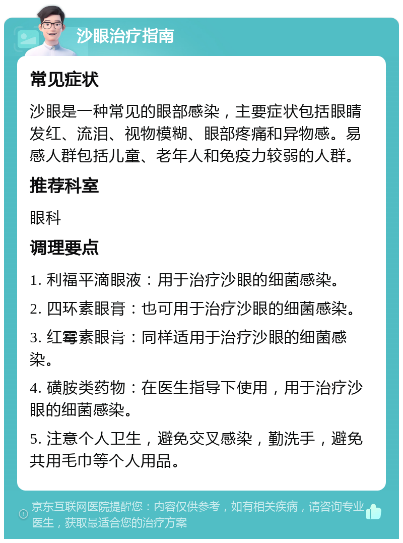 沙眼治疗指南 常见症状 沙眼是一种常见的眼部感染，主要症状包括眼睛发红、流泪、视物模糊、眼部疼痛和异物感。易感人群包括儿童、老年人和免疫力较弱的人群。 推荐科室 眼科 调理要点 1. 利福平滴眼液：用于治疗沙眼的细菌感染。 2. 四环素眼膏：也可用于治疗沙眼的细菌感染。 3. 红霉素眼膏：同样适用于治疗沙眼的细菌感染。 4. 磺胺类药物：在医生指导下使用，用于治疗沙眼的细菌感染。 5. 注意个人卫生，避免交叉感染，勤洗手，避免共用毛巾等个人用品。