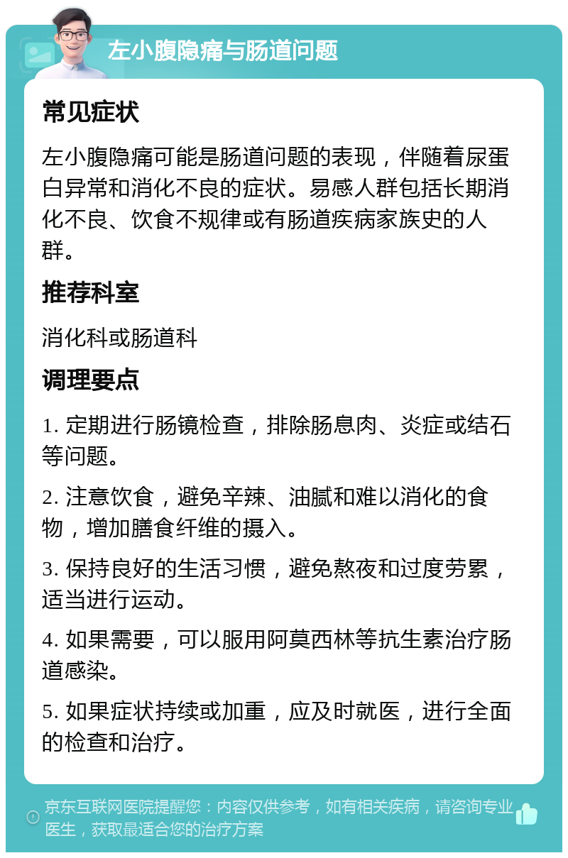 左小腹隐痛与肠道问题 常见症状 左小腹隐痛可能是肠道问题的表现，伴随着尿蛋白异常和消化不良的症状。易感人群包括长期消化不良、饮食不规律或有肠道疾病家族史的人群。 推荐科室 消化科或肠道科 调理要点 1. 定期进行肠镜检查，排除肠息肉、炎症或结石等问题。 2. 注意饮食，避免辛辣、油腻和难以消化的食物，增加膳食纤维的摄入。 3. 保持良好的生活习惯，避免熬夜和过度劳累，适当进行运动。 4. 如果需要，可以服用阿莫西林等抗生素治疗肠道感染。 5. 如果症状持续或加重，应及时就医，进行全面的检查和治疗。